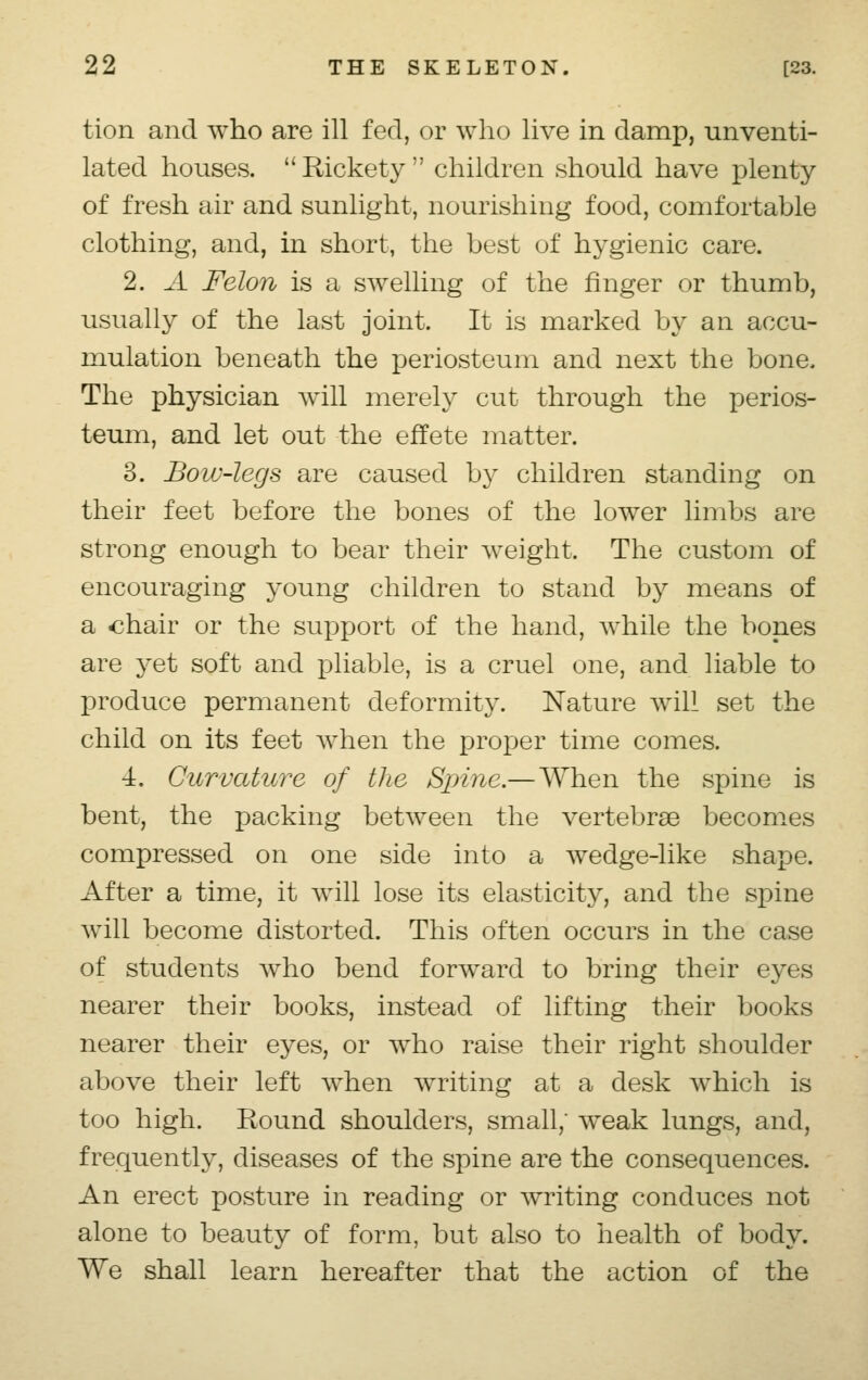 tion and who are ill fed, or who live in damp, unventi- lated houses. Rickety children should have plenty of fresh air and sunlight, nourishing food, comfortable clothing, and, in short, the best of hygienic care. 2. ^.i Felon is a swelling of the finger or thumb, usually of the last joint. It is marked by an accu- mulation beneath the periosteum and next the bone. The physician will merely cut through the perios- teum, and let out the effete matter. 3. Bow-legs are caused by children standing on their feet before the bones of the lower limbs are strong enough to bear their weight. The custom of encouraging young children to stand by means of a «hair or the support of the hand, Avhile the bones are yet soft and pliable, is a cruel one, and liable to produce permanent deformity. Nature will set the child on its feet when the proper time comes. 4. Curvature of the Spine.— When the spine is bent, the packing between the vertebras becomes compressed on one side into a wedge-like shape. After a time, it will lose its elasticity, and the spine will become distorted. This often occurs in the case of students who bend forward to bring their eyes nearer their books, instead of lifting their books nearer their eyes, or who raise their right shoulder above their left when writing at a desk which is too high. Round shoulders, small; weak lungs, and, frequently, diseases of the spine are the consequences. An erect posture in reading or writing conduces not alone to beauty of form, but also to health of body. We shall learn hereafter that the action of the