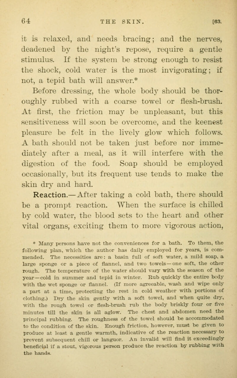 it is relaxed, and needs bracing; and the nerves, deadened by the night's repose, require a gentle stimulus. If the system be strong enough to resist the shock, cold water is the most invigorating; if not, a tepid bath will answer.* Before dressing, the whole body should be thor- oughly rubbed with a coarse towel or flesh-brush. At first, the friction may be unpleasant, but this sensitiveness will soon be overcome, and the keenest pleasure be felt in the lively glow which follows. A bath should not be taken just before nor imme- diately after a meal, as it will interfere with the digestion of the food. Soap should be employed occasionally, but its frequent use tends to make the skin dry and hard. Reaction.— After taking a cold bath, there should be a prompt reaction. When the surface is chilled by cold water, the blood sets to the heart and other vital organs, exciting them to more vigorous action, * Many persons have not the conveniences for a bath. To them, the following plan, which the author has daily employed for years, is com- mended. The necessities are: a basin full of soft water, a mild soap, a large sponge or a piece of flannel, and two towels —one soft, the other rough. The temperature of the water should vary with the season of the year —cold in summer and tepid in winter. Hub quickly the entire body with the wet sponge or flannel. (If more agreeable, wash and wipe only a part at a time, protecting the rest in cold weather with portions of clothing.) Dry the skin gently with a soft towel, and when quite dry, with the rough towel or flesh-brush rub the body briskly four or five minutes till the skin is all aglow. The chest and abdomen need the principal rubbing. The roughness of the towel should be accommodated to the condition of the skin. Enough friction, however, must be given to produce at least a gentle warmth, indicative of the reaction necessary to prevent subsequent chill or languor. An invalid will find it exceedingly beneficial if a stout, vigorous person produce the reaction by rubbing with the hands.