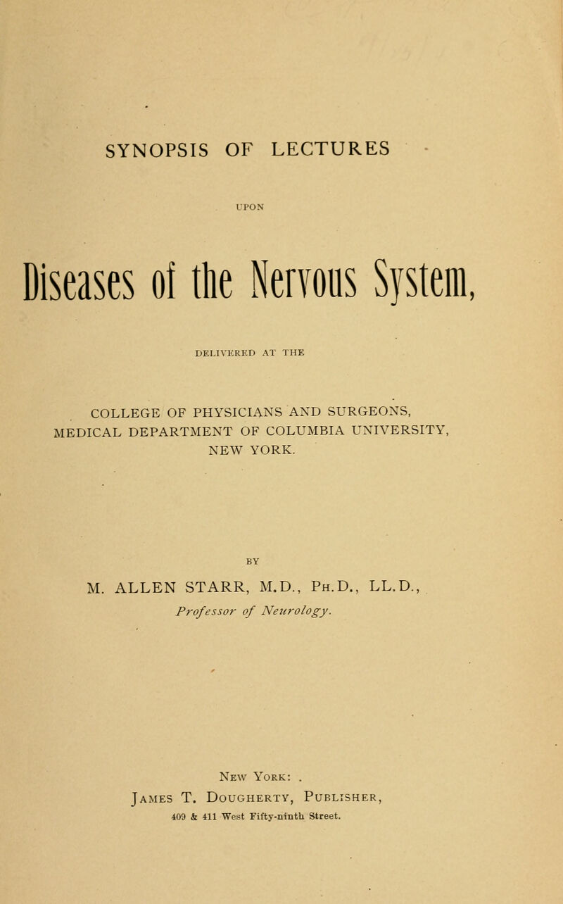 SYNOPSIS OF LECTURES Diseases of ttie Nervous System, DELIVERED AT THE COLLEGE OF PHYSICL^NS AND SURGEONS, MEDICAL DEPARTMENT OF COLUMBL\ UNIVERSITY, NEW YORK. BY M. ALLEN STARR, M.D., Ph.D., LL.D., Professor of Neurology. New York: . James T. Dougherty, Publisher, 409 & 411 West Fifty-ninth Street.