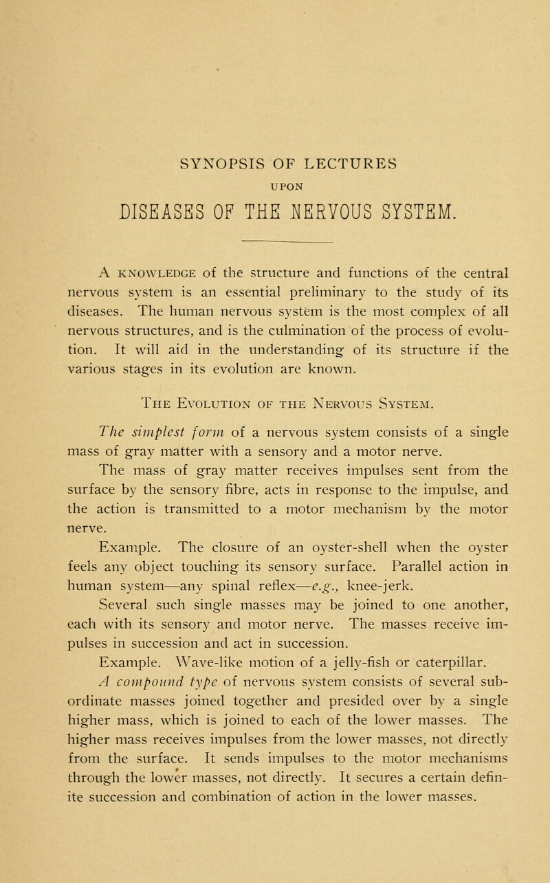 UPON DISEASES OF THE MERYOUS SYSTEM. A KNOWLEDGE of the Structure and functions of the central nervous system is an essential preliminary to the study of its diseases. The human nervous system is the most complex of all nervous structures, and is the culmination of the process of evolu- tion. It will aid in the understanding of its structure if the various stages in its evolution are known. The Evolution of the Nervous System. The simplest form of a nervous system consists of a single mass of gray matter with a sensory and a motor nerve. The mass of gray matter receives impulses sent from the surface by the sensory fibre, acts in response to the impulse, and the action is transmitted to a motor mechanism by the motor nerve. Example. The closure of an oyster-shell when the oyster feels any object touching its sensory surface. Parallel action in human system—any spinal reflex—e.g., knee-jerk. Several such single masses may be joined to one another, each with its sensory and motor nerve. The masses receive im- pulses in succession and act in succession. Example. Wave-like motion of a jelly-fish or caterpillar. A compound type of nervous system consists of several sub- ordinate masses joined together and presided over by a single higher mass, which is joined to each of the lower masses. The higher mass receives impulses from the lower masses, not directly from the surface. It sends impulses to the motor mechanisms through the lower masses, not directly. It secures a certain defin- ite succession and combination of action in the lower masses.