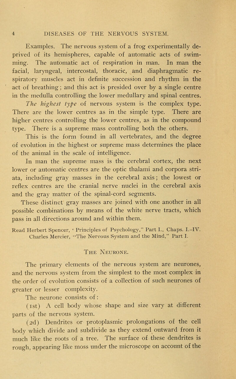 Examples. The nervous system of a frog experimentally de- prived of its hemispheres, capable of automatic acts of swim- ming-. The automatic act of respiration in man. In man the facial, laryngeal, intercostal, thoracic, and diaphragmatic re- spiratory muscles act in definite succession and rhythm in the act of breathing; and this act is presided over by a single centre in the medulla controlling the lower medullary and spinal centres. The higlicst type of nervous system is the complex type. There are the lower centres as in the sim/ple type. There are higher centres controlling the lower centres, as in the compound type. There is a supreme mass controlling both the others. This is the form found in all vertebrates, and the degree of evolution in the highest or supreme mass determines the place of the animal in the scale of intelligence. In man the supreme mass is the cerebral cortex, the next lower or automatic centres are the optic thalami and corpora stri- ata, including gray masses in the cerebral axis; the lowest or reflex centres are the cranial nerve nuclei in the cerebral axis and the gray matter of the spinal-cord segments. These distinct gray masses are joined with one another in all possible combinations by means of the white nerve tracts, which pass in all directions around and within them. Read Herbert Spencer, ' Principles of Psychology, Part I., Chaps. I.-IV. Charles Mercier, The Nervous System and the Mind, Part I. The Neurone. The primary elements of the nervous system are neurones, and the nervous system from the simplest to the most complex in the order of evolution consists of a collection of such neurones of greater or lesser complexity. The neurone consists of: (ist) A cell body whose shape and size vary at different parts of the nervous system. (2d) Dendrites or protoplasmic prolongations of the cell body which divide and subdivide as they extend outward from it much like the roots of a tree. The surface of these dendrites is rough, appearing like moss under the microscope on account of the