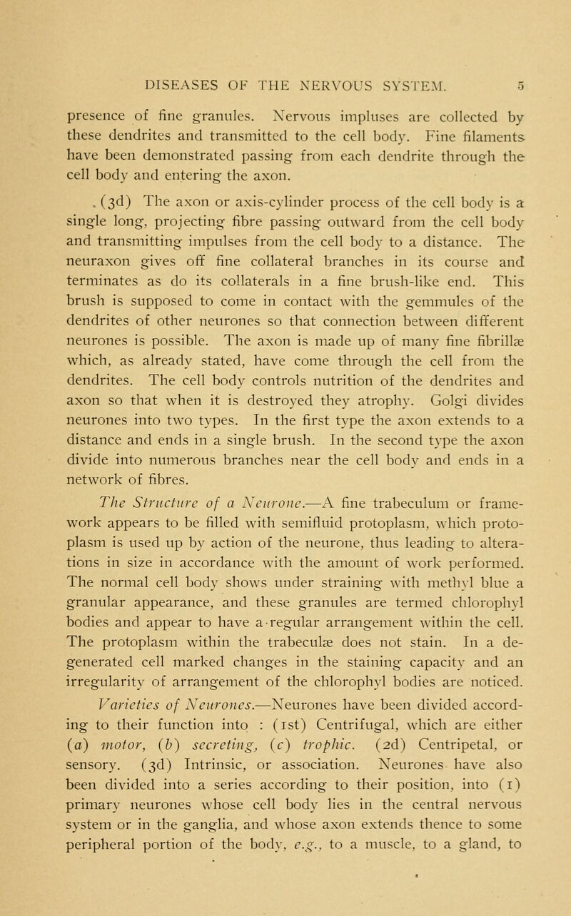 presence of fine granules. Nervous impluses are collected by these dendrites and transmitted to the cell body. Fine filaments have been demonstrated passing from each dendrite through the cell body and entering the axon. . (3d) The axon or axis-cylinder process of the cell body is a single long, projecting fibre passing outward from the cell body and transmitting impulses from the cell body to a distance. The neuraxon gives ofif fine collateral branches in its course and terminates as do its collaterals in a fine brush-like end. This brush is supposed to come in contact with the gemmules of the dendrites of other neurones so that connection between different neurones is possible. The axon is made up of many fine fibrillje which, as already stated, have come through the cell from the dendrites. The cell body controls nutrition of the dendrites and axon so that when it is destroyed they atrophy. Golgi divides neurones into two types. In the first type the axon extends to a distance and ends in a single brush. In the second type the axon divide into numerous branches near the cell body and ends in a network of fibres. Tlie Structure of a Neurouc.—A fine trabeculum or frame- work appears to be filled with semifluid protoplasm, which proto- plasm is used up by action of the neurone, thus leading to altera- tions in size in accordance with the amount of work performed. The normal cell body shows under straining with meth}l blue a granular appearance, and these granules are termed chlorophyl bodies and appear to have a-regular arrangement within the cell. The protoplasm within the trabeculse does not stain. In a de- generated cell marked changes in the staining capacity and an irregularity of arrangement of the chlorophyl bodies are noticed. J^aricties of Neurones.—Neurones have been divided accord- ing to their function into : (ist) Centrifugal, which are either (a) motor, (b) secreting^ (c) trophic. (2d) Centripetal, or sensory. (3d) Intrinsic, or association. Neurones have also been divided into a series according to their position, into (i) primary neurones whose cell body lies in the central nervous system or in the ganglia, and whose axon extends thence to some peripheral portion of the body, e.g., to a muscle, to a gland, to