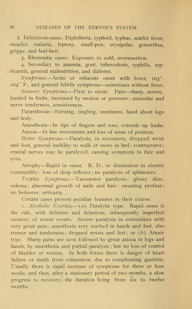 2. Infectious cases: Diphtheria, typhoid, typhus, scarlet fever, -measles, malaria, leprosy, small-pox, erysipelas, gonorrhea, grippe, and beri-beri. 3. Rheumatic cases: Exposure to cold, overexertion. 4. Secondary to anemia, gout, tuberculosis, syphilis, sep- ticaemia, general malnutrition, and diabetes. Syjiiplouis.—Acute or subacute onset with fever, 103°- 104° F., and general febrile symptoms—sometimes without fever, Sensory Synipto)iis.—First to occur. Pain—sharp, severe, located in limbs, increased by motion or pressure: muscular and nerve tenderness, sensitiveness. Parsesthesise—Burning, tingling, numbness, band about legs and body. Anaesthesia—In tips of fingers and toes, extends up limbs. Ataxia—In fine movements and loss of sense of position. Motor Syiiipfoiiis.—Paralysis, in extensors, dropped wrist and foot, general inability to walk or move in bed; contractures ; cranial nerves may be paralyzed, causing symptoms in face and eyes. Atrophy—Rapid in onset. R. D.. or diminution in electric contractility; loss of deep reflexes ; no paralysis of sphincters. Trophic Syuiptoms.—A'asomotor paralysis; glossy skin; oedema; abnormal growth of nails and hair: sweating profuse; no bedsores; urticaria. Certain cases present peculiar features in their course. I. AlcoJwIic Xcurifis.— {a) Paralytic type. Rapid onset is the rule, with delirium and delusions, subsequently imperfect memory of recent events. Severe paralysis in extremities with very great pain : anaesthesia very marked in hands and feet, also tremor and tenderness; dropped wrists and feet; or (b) Ataxic type. Sharp pains are soon followed by great ataxia in legs and hands, by anresthesia and partial paralysis ; but no loss of control of bladder or rectum. In both forms there is danger of heart failure or death from exhaustion, due to complicating gastritis. Usually there is rapid increase of symptoms for three or four weeks, and then, after a stationary period of two months, a slow progress to recoverv, the duration b^'ing from six to twelve months.