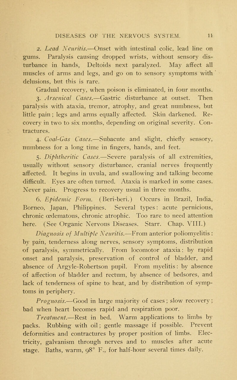 2. Lead Xcnritis.—Onset with intestinal colic, lead line on gums. Paralysis causing dropped wrists, without sensory dis- turbance in hands. Deltoids next paralyzed. May affect all muscles of arms and legs, and go on to sensory symptoms with delusions, but this is rare. Gradual recovery, when poison is eliminated, in four months. 3. Arsenical Cases.—Gastric disturbance at outset. Then paralysis with ataxia, tremor, atrophy, and great numbness, but little pain ; legs and arms equally affected. Skin darkened. Re- covery in two to six months, depending on original severity. Con- tractures. 4. Coal-Gas Cases.—Subacute and slight, chiefly sensory, numbness for a long time in fingers, hands, and feet. 5. DipJifherific Cases.—Severe paralysis of all extremities, usually without sensory disturbance, cranial nerves frec[uently affected. It begins in uvula, and swallowing and talking become difficult. Eyes are often turned. Ataxia is marked in some cases. Never pain. Progress to recovery usual in three months. 6. Epidemic Form. (Beri-beri.) Occurs in Brazil, India, Borneo, Japan, PhiHppines. Several types: acute pernicious, chronic oedematous, chronic atrophic. Too rare to need attention here. (See Organic Xervous Diseases. Starr. Chap. VIII.) Diagnosis of Multiple Neuritis.—From anterior poliomyelitis : by pain, tenderness along nerves, sensory symptoms, distribution of paralysis, symmetrically. From locomotor ataxia: by rapid onset and paralysis, preservation of control of bladder, and absence of Argyle-Robertson pupil. From myelitis : by absence of affection of bladder and rectum, by absence of bedsores, and lack of tenderness of spine to heat, and by distribution of symp- toms in periphery. Prognosis.—Good in large majority of cases; slow recovery; bad when heart becomes rapid and respiration poor. Treatment.—Rest in bed. Warm applications to limbs by packs. Rubbing with oil; gentle massage if possible. Prevent deformities and contractures by proper position of limbs. Elec- tricity, galvanism through nerves and to muscles after acute stage. Baths, warm, 98° F., for half-hour several times daily.