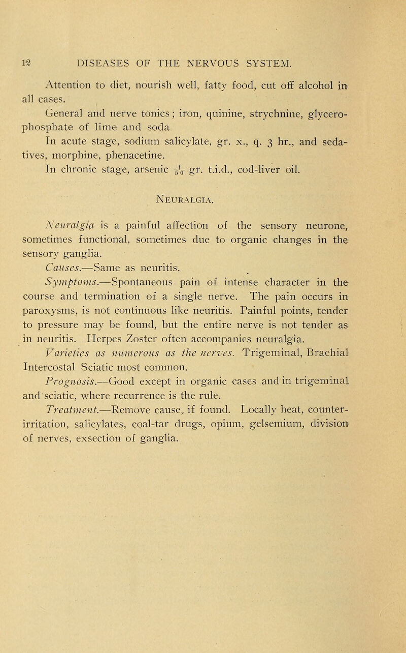 Attention to diet, nourish well, fatty food, cut off alcohol in all cases. General and nerve tonics; iron, quinine, strychnine, glycero- phosphate of lime and soda In acute stage, sodium salicylate, gr. x., q. 3 hr., and seda- tives, morphine, phenacetine. In chronic stage, arsenic ^V gr. t.i.d., cod-liver oil. Neuralgia. Neuralgia is a painful affection of the sensory neurone,, sometimes functional, sometimes due to organic changes in the sensory ganglia. Causes.—Same as neuritis. Symptoms.—Spontaneous pain of intense character in the course and termination of a single nerve. The pain occurs in paroxysms, is not continuous like neuritis. Painful points, tender to pressure may be found, but the entire nerve is not tender as in neuritis. Herpes Zoster often accompanies neuralgia. Varieties as numerous as the Jicrvcs. Trigeminal, Brachial Intercostal Sciatic most common. Prognosis.—Good except in organic cases and in trigeminal and sciatic, where recurrence is the rule. Treatment.—Remove cause,, if found. Locally heat, counter- irritation, salicylates, coal-tar drugs, opium, gelsemium, division of nerves, exsection of ganglia.