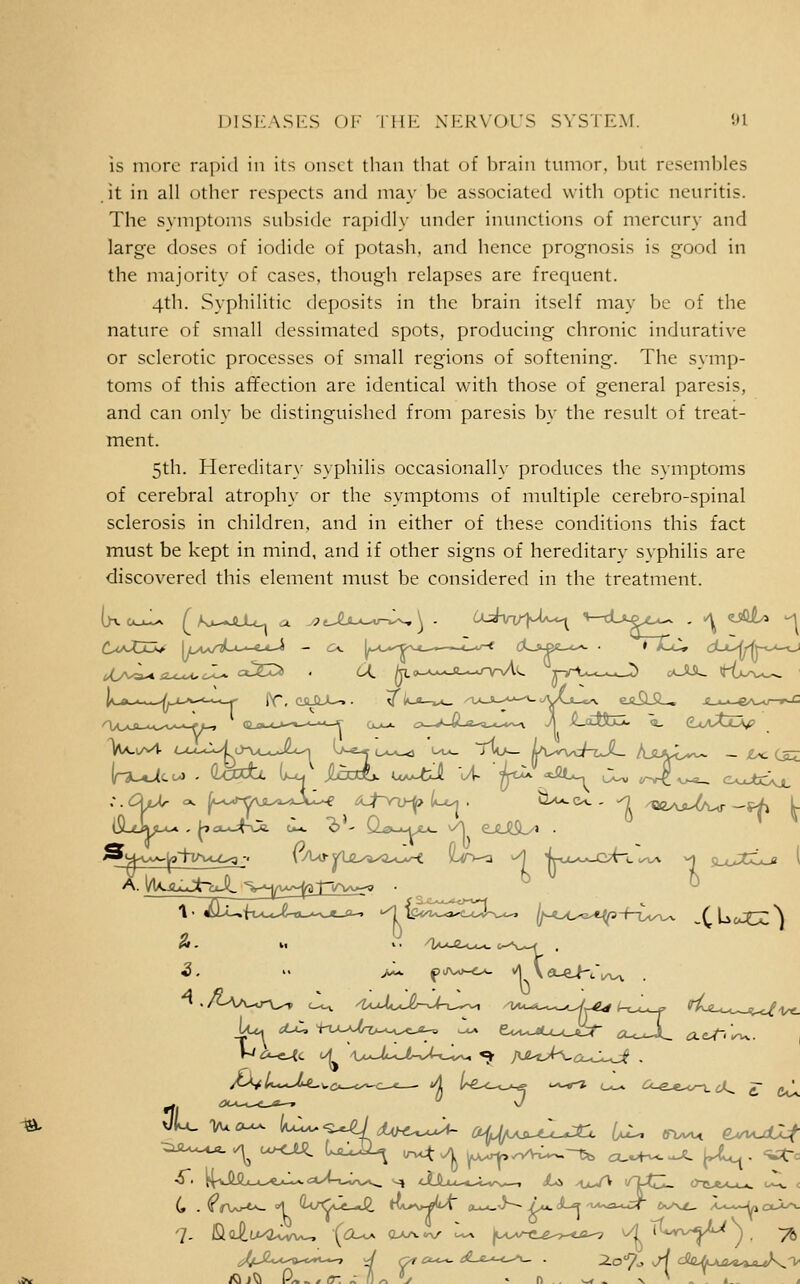 DISEASES 01' Till'. XKRVOUS SYSTEM. 91 IS more rapid in its onset than that of brain tumor, but resembles it in all other respects and may be associated with optic neuritis. The symptoms sul)si(le rapidlx' under inunctions of mercury and large doses of iodide of potash, and hence prognosis is good in the majority of cases, though relapses are frequent. 4th. Syphilitic deposits in the brain itself may be of the nature of small dessimated spots, producing chronic indurative or sclerotic processes of small regions of softening. The symp- toms of this afifection are identical with those of general paresis, and can only be distinguished from paresis by the result of treat- ment. 5th. Hereditar}' syphilis occasionally produces the symptoms of cerebral atrophy or the symptoms of multiple cerebro-spinal sclerosis in children, and in either of these conditions this fact must be kept in mind, and if other signs of hereditary syphilis are discovered this element must be considered in the treatment. 1 • Aiuft^.Jt«_..^.*_*^ -^icJiZ^^^^^CU^ (/-oc^t^-f-i:,,^ .CL^^'^cc'i C . ^rW-**- '1 wCJL-J^, ^Vl>N»-^M cu,*_^^~ /x.. cL^ a*«a-U:T' ftv^-v^, /^--•--^U cx-i^