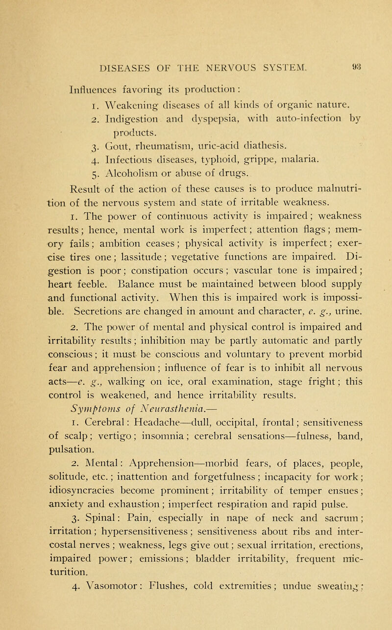 inrtuences favoring its production : 1. Weakening diseases of all kinds of organic nature. 2. Indigestion and dyspe]->sia, with auto-infection by products. 3. Gout, rheumatism, uric-acid diathesis. 4. Infectious diseases, typhoid, grippe, malaria. 5. Alcoholism or abuse of drugs. Result of the action of these causes is to produce malnutri- tion of the nervous system and state of irritable weakness. 1. The power of continuous activity is impaired; weakness results; hence, mental work is imperfect; attention flags; mem- ory fails; ambition ceases; physical activity is imperfect; exer- cise tires one; lassitude; vegetative functions are impaired. Di- gestion is poor; constipation occurs; vascular tone is impaired; heart feeble. Balance must be maintained between blood supply and functional activity. When this is impaired work is impossi- ble. Secretions are changed in amount and character, e. g., urine. 2. The power of mental and physical control is impaired and irritability results; inhibition may be partly automatic and partly conscious; it must be conscious and voluntary to prevent morbid fear and apprehension; influence of fear is to inhibit all nervous acts—e. g., walking on ice, oral examination, stage fright; this control is weakened, and hence irritability results. Symptoms of Neurasthenia.— 1. Cerebral: Headache—dull, occipital, frontal; sensitiveness of scalp; vertigo ; insomnia ; cerebral sensations—fulness, band, pulsation. 2. Mental: Apprehension—morbid fears, of places, people, solitude, etc.; inattention and forgetfulness; incapacity for work; idiosyncracies become prominent; irritability of temper ensues; anxiety and exhaustion; imperfect respiration and rapid pulse. 3. Spinal: Pain, especially in nape of neck and sacrum; irritation; hypersensitiveness; sensitiveness about ribs and inter- costal nerves; weakness, legs give out; sexual irritation, erections, impaired power; emissions; bladder irritability, frequent mic- turition. 4. Vasomotor: Flushes, cold extremities; undue sweating: