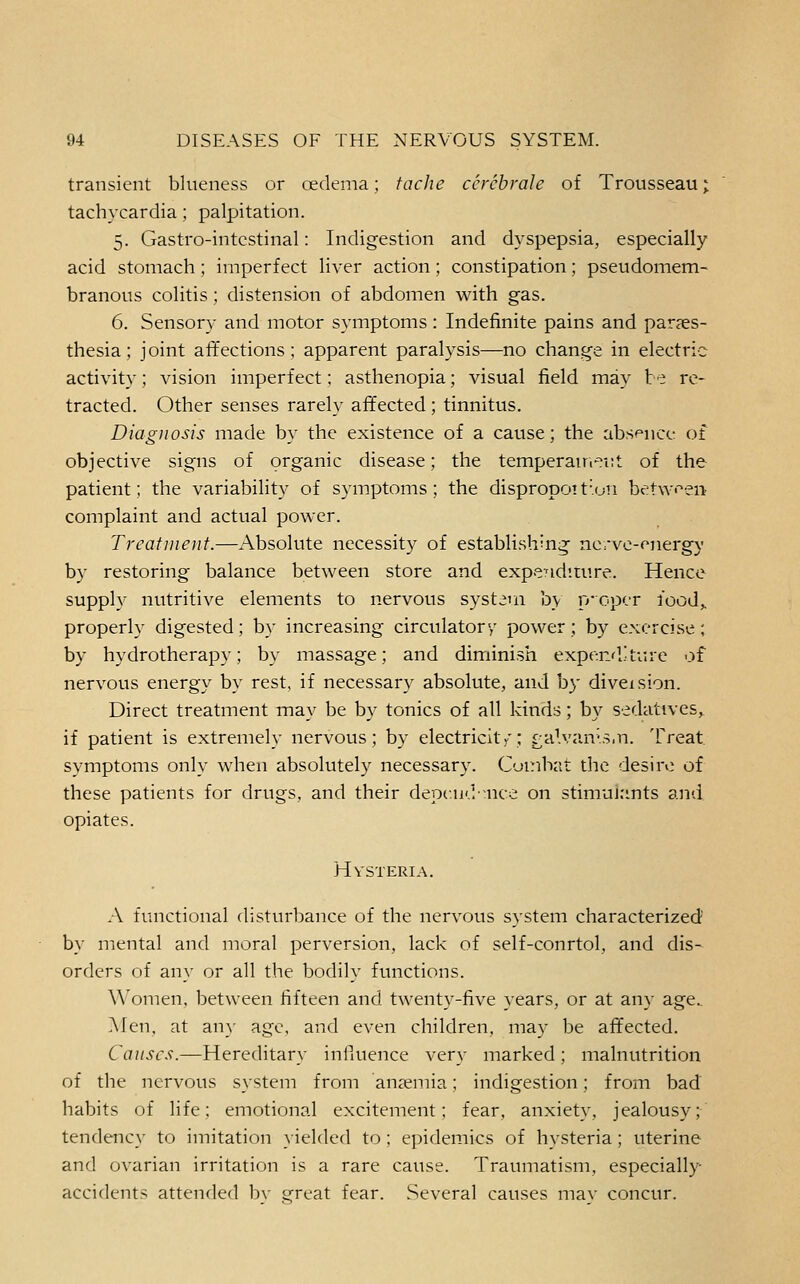 transient blueness or oedema; tache ccrchrale of Trousseau; tachycardia; palpitation. 5. Gastro-intcstinal: Indigestion and dyspepsia, especially acid stomach; imperfect liver action; constipation; pseudomem- branous colitis ; distension of abdomen with gas. 6. Sensory and motor symptoms : Indefinite pains and par?es- thesia; joint affections; apparent paralysis—no change in electric activity; vision imperfect; asthenopia; visual field may be re- tracted. Other senses rarely affected; tinnitus. Diagnosis made by the existence of a cause; the absence of objective signs of organic disease; the temperairr^nt of the patient; the variability of symptoms; the dispropott'on between complaint and actual power. Treatment.—Absolute necessity of establishing ncrve-energ}' by restoring balance between store and expendirure. Hence supply nutritive elements to nervous system by p-opcr food,, properly digested; by increasing circulatory power; by exercise; by hydrotherapy; by massage; and diminish exper.fl.'ture of nervous energy by rest, if necessary absolute, and by diveision. Direct treatment may be by tonics of all kinds; by sedativcs,^ if patient is extremely nervous; by electricity; £alvan>.s,n. Treat symptoms only when absolutely necessary. C-jmbat the desir*: of these patients for drugs, and their depcud-nce on stimujrmts and opiates. Hysteria. A functional disturbance of the nervous system characterized' by mental and moral perversion, lack of self-conrtol, and dis- orders of any or all the bodily functions. Women, between fifteen and twenty-five years, or at an}- age.. Men, at an}- age, and even children, may be affected. Causes.—Hereditary inHuence very marked; malnutrition of the nervous system from anaemia; indigestion; from bad habits of life; emotional excitement; fear, anxiety, jealousy; tendenc}- to imitation }ielded to ; epidemics of hysteria ; uterine and ovarian irritation is a rare cause. Traumatism, especially accidents attended bv great fear. Several causes mav concur.