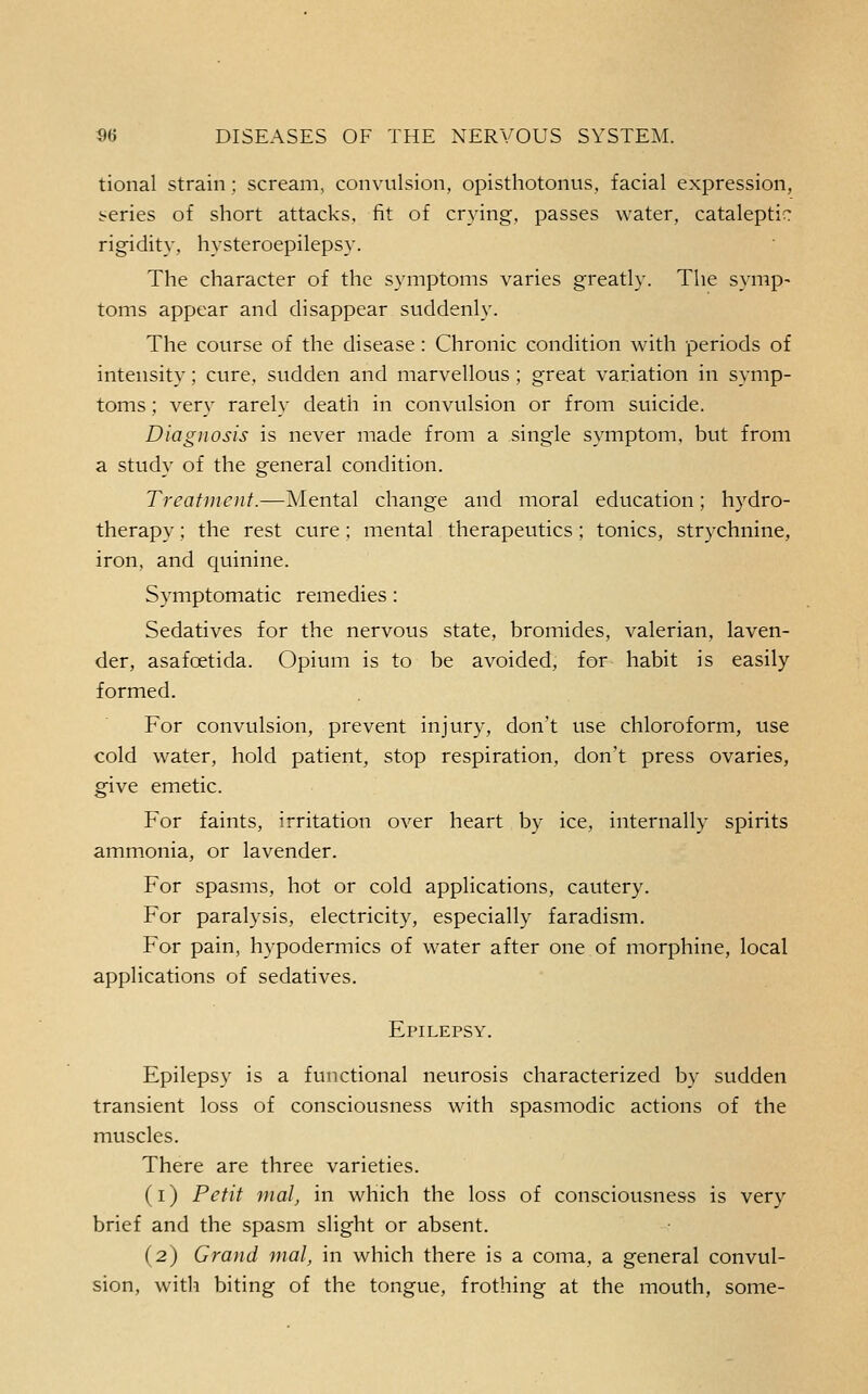 tional strain; scream, convulsion, opisthotonus, facial expression, series of short attacks, fit of crying, passes water, cataleptic rigidity, hysteroepilepsy. The character of the symptoms varies greatly. The symp- toms appear and disappear suddenly. The course of the disease: Chronic condition with periods of intensity; cure, sudden and marvellous ; great variation in symp- toms ; very rarely death in convulsion or from suicide. Diagnosis is never made from a single symptom, but from a study of the general condition. Treatment.—Mental change and moral education; h3'dro- therapy; the rest cure ; mental therapeutics ; tonics, strychnine, iron, and quinine. Symptomatic remedies: Sedatives for the nervous state, bromides, valerian, laven- der, asafoetida. Opium is to be avoided, for habit is easily formed. For convulsion, prevent injury, don't use chloroform, use cold water, hold patient, stop respiration, don't press ovaries, give emetic. For faints, irritation over heart by ice, internally spirits ammonia, or lavender. For spasms, hot or cold applications, cautery. For paralysis, electricity, especially faradism. For pain, hypodermics of water after one of morphine, local applications of sedatives. Epilepsy. Epilepsy is a functional neurosis characterized by sudden transient loss of consciousness with spasmodic actions of the muscles. There are three varieties. (i) Petit nialj in which the loss of consciousness is very brief and the spasm slight or absent. (2) Grand mal, in which there is a coma, a general convul- sion, with biting of the tongue, frothing at the mouth, some-