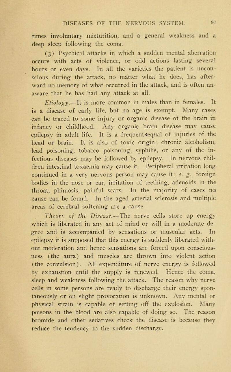 times involuntary micturition, and a general weakness and a deep sleep following the coma. (3) Psychicp.l attacks in which a sudden mental aberration occurs with acts of violence, or odd actions lasting several hours or even days. In all the varieties the patient is uncon- scious during the attack, no matter what he does, has after- ward no memory of what occurred in the attack, and is often un- aware that he has had any attack at all. Etiology.—It is more common in males than in females. It is a disease of early life, but no age is exempt. Many cases can be traced to some injury or organic disease of the brain in infancy or childhood. Any organic brain disease may cause epilepsy in adult life. It is a frequent,«equal of injuries of the head or brain. It is also of toxic origin: chronic alcoholism, lead poisoning, tobacco poisoning, syphilis, or any of the in- fectious diseases may be followed by epilepsy. In nervous chil- dren intestinal toxaemia may cause it. Peripheral irritation long continued in a very nervous person may cause it; e. g., foreign lx)dies in the nose or ear, irritation of teething, adenoids in the throat, phimosis, painful scars. In the majority of cases no cause can be found. In the aged arterial sclerosis and multiple areas of cerebral softening are a cause. Theory of the Disease.—The nerve cells store up energy which is liberated in any act of mind or will in a moderate de- gree and is accompanied by sensations or muscular acts. In epilepsy it is supposed that this energy is suddenly liberated with- out moderation and hence sensations are forced upon conscious- ness (the aura) and muscles are thrown into violent action (the convulsion). All expenditure of nerve energy is followed by exhaustion until the supply is renewed. Hence the coma, sleep and weakness following the attack. The reason why nerve cells in some persons are ready to discharge their energy- spon- taneously or on slight provocation is unknown. Any mental or physical strain is capable of setting off the explosion. ^lany poisons in the blood are also capable of doing so. The reason bromide and other sedatives check the disease is because they reduce the tendency to the sudden discharge.