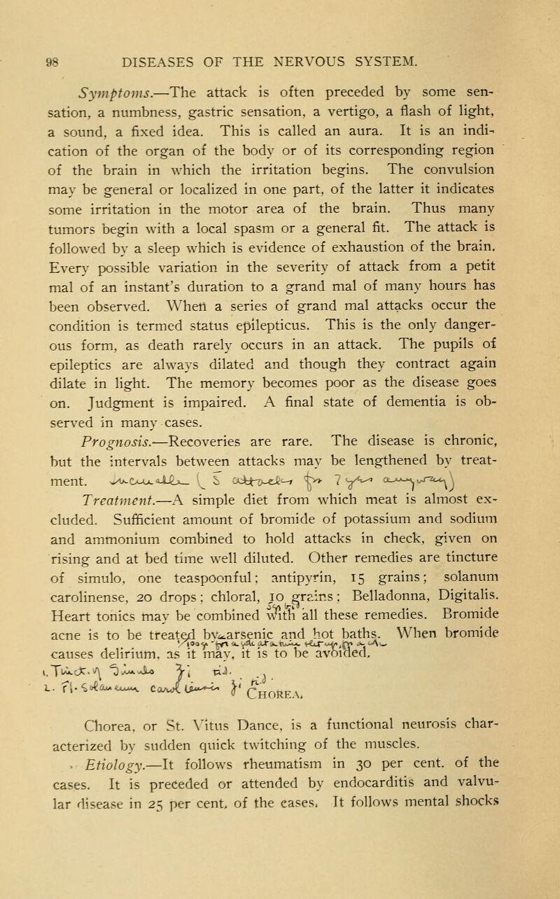 Symptoms.—The attack is often preceded by some sen- sation, a numbness, gastric sensation, a vertigo, a flash of hght, a sound, a fixed idea. This is called an aura. It is an indi- cation of the organ of the body or of its corresponding region of the brain in which the irritation begins. The convulsion may be general or localized in one part, of the latter it indicates some irritation in the motor area of the brain. Thus many tumors begin with a local spasm or a general fit. The attack is followed by a sleep which is evidence of exhaustion of the brain. Every possible variation in the severity of attack from a petit mal of an instant's duration to a grand mal of many hours has been observed. When a series of grand mal attacks occur the condition is termed status epilepticus. This is the only danger- ous form, as death rarely occurs in an attack. The pupils oi epileptics are always dilated and though they contract again dilate in light. The memory becomes poor as the disease goes on. Judgment is impaired. A final state of dementia is ob- served in many cases. Prognosis.—Recoveries are rare. The disease is chronic, but the intervals between attacks may be lengthened by treat- ment. ^^Ooo^U-b^ ^ i :AJbtT>-et—> t» 7 y^^ o_>j^v,r2c^ Treatment.—A simple diet from which meat is almost ex- cluded. Suflicient amount of bromide of potassium and sodium and ammonium combined to hold attacks in check, given on rising and at bed time well diluted. Other remedies are tincture of simulo, one teaspoonful; antipyrin, 15 grains; solanum carolinense, 20 drops; chloral, 10 grains; Belladonna, Digitalis. Heart tonics may be combined vAt^ all these remedies. Bromide acne is to be treated bv^arsenic and hot baths. When bromide causes delirium, as it may. it is to be avoided, L. f',.'^o{aM<x*«^ coA^U---^ ^'Chore \. Qiorea, or St. Mtus Dance, is a functional neurosis char- acterized by sudden quick twitching of the muscles. . Etiology.—It follows rheumatism in 30 per cent, of the cases. It is preceded or attended by endocarditis and valvu- lar disease in 25 per cent, of the eases. It follows mental shocks