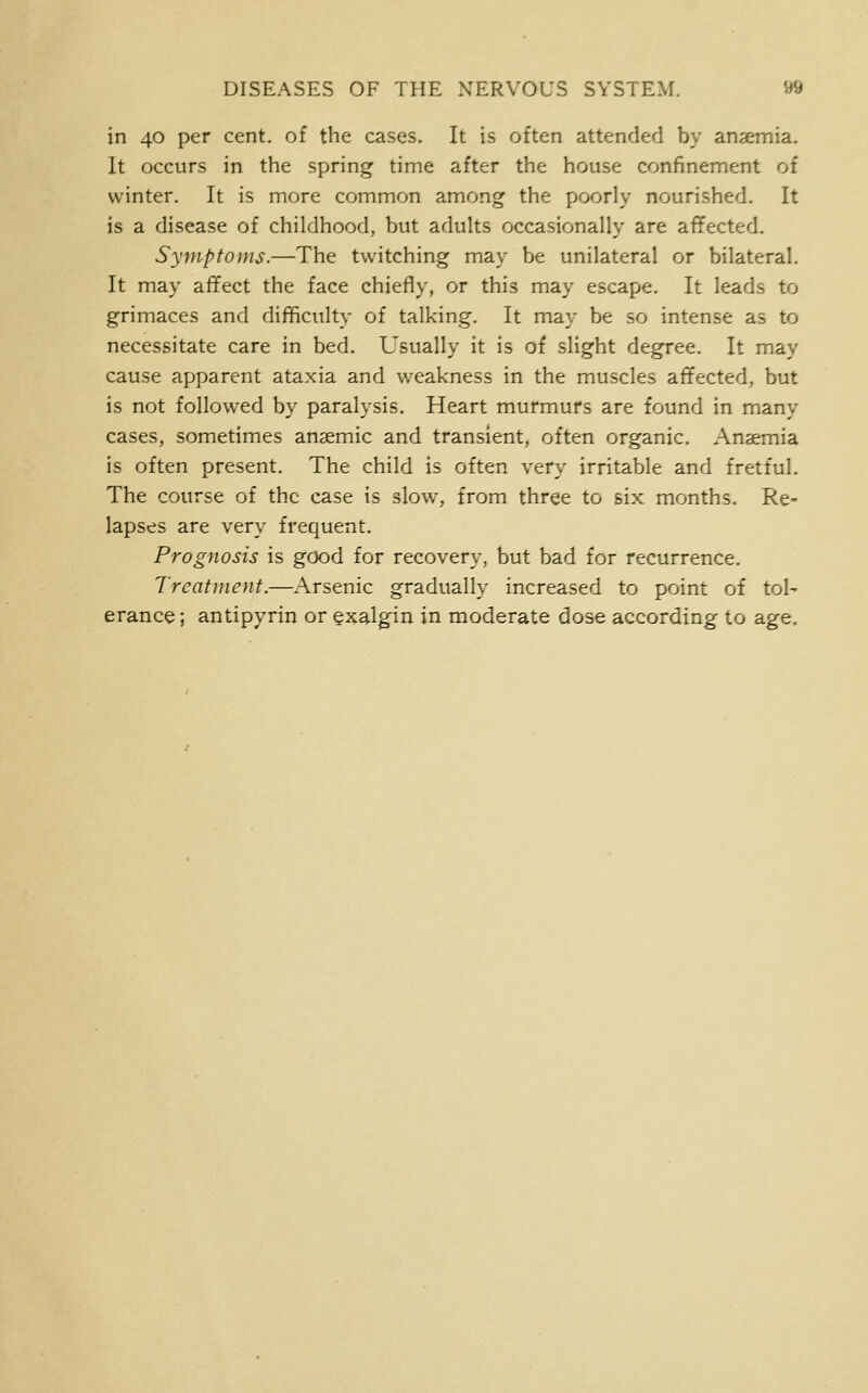 in 40 per cent, of the cases. It is often attended by anaemia. It occurs in the spring time after the house confinement of winter. It is more common among the poorly nourished. It is a disease of childhood, but adults occasionally are affected. Symptoms.—The twitching may be unilateral or bilateral. It may aflfect the face chiefly, or this may escape. It leads to grimaces and diflficulty of talking. It may be so intense as to necessitate care in bed. Usually it is of slight degree. It may cause apparent ataxia and weakness in the muscles affected, but is not followed by paralysis. Heart murmurs are found in many cases, sometimes anaemic and transient, often organic. Anaemia is often present. The child is often very irritable and fretful. The course of the case is slow, from three to six months. Re- lapses are very frequent. Prognosis is good for recovery, but bad for recurrence. Treatment.—Arsenic gradually increased to point of tol- erance ; antipyrin or §xalgin in moderate dose according to age.