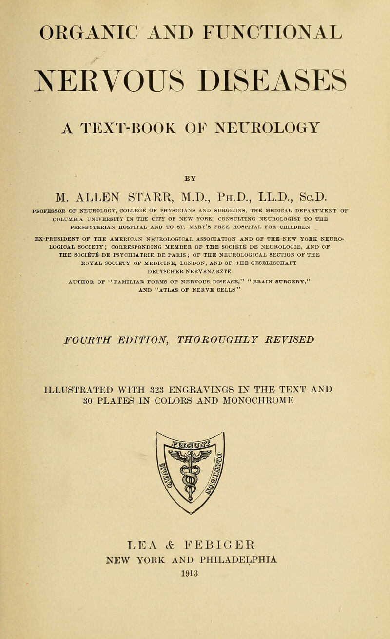 ORGANIC AND FUNCTIONAL NERVOUS DISEASES A TEXT-BOOK OF NEUROLOGY BY M. ALLEN STARR, M.D., Ph.D., LL.D., Sc.D. PROFESSOR OP NEUROLOGY, COLLEGE OF PHYSICIANS AND SURGEONS, THE MEDICAL DEPARTMENT OP COLUMBIA UNIVERSITY IN THE CITY OF NEW YORK; CONSULTING NEUROLOGIST TO THE PRESBYTERIAN HOSPITAL AND TO ST. MARY'S FREE HOSPITAL FOR CHILDREN EX-PRESIDENT OF THE AMERICAN NEUROLOGICAL ASSOCIATION AND OF THE NEW YORK NEURO- LOGICAL SOCIETY ; CORRESPONDING MEMBER OP THE SOCI^T^ DE NEUROLOGIE, AND OF THE SOCIETE DE PSYCHIATRIE DE PARIS ; OF THE NEUROLOGICAL SECTION OF THE EOYAL SOCIETY OF MEDICINE, LONDON, AND OF THE GESELLSCHAFT DEUTSCHER NKRVENARZTE AUTHOR OF FAMILIAR FORMS OF NERVOUS DISEASE, BRAIN SURGERY, AND ATLAS OF NERVE CELLS FOURTH EDITION, THOROUGHLY REVISED ILLUSTEATED WITH 323 ENGEAVINGS IN THE TEXT AND 30 PLATES IN COLOES AND MONOCHEOME LEA & FEBIGER NEW YOEK AND PHILADELPHIA 1913