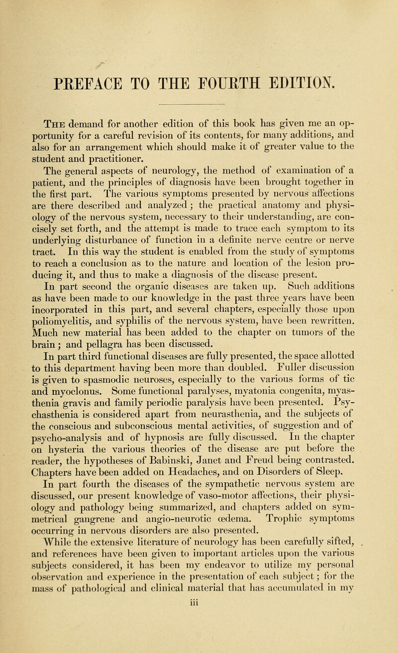 PEEFACE TO THE FOUETH EDITION. The demand for another edition of this book has given me an op- portunity for a careful revision of its contents, for many additions, and also for an arrangement which should make it of greater value to the student and practitioner. The general aspects of neurology, the method of examination of a patient, and the principles of diagnosis have been brought together in the first part. The various symptoms presented by nervous affections are there described and analyzed; the practical anatomy and physi- ology of the nervous system, necessary to their understanding, are con- cisely set forth, and the attempt is made to trace each symptom to its underlying disturbance of function in a definite nerve centre or nerve tract. In this way the student is enabled from the study of symptoms to reach a conclusion as to the nature and location of the lesion pro- ducing it, and thus to make a diagnosis of the disease present. In part second the organic diseases are taken up. Such additions as have been made to our knowledge in the past three years have been incorporated in this part, and several chapters, especially those upon poliomyelitis, and syphilis of the nervous system, have been rewritten. Much new material has been added to the chapter on tumors of the brain; and pellagra has been discussed. In part third functional diseases are fully presented, the space allotted to this department having been more than doubled. Fuller discussion is given to spasmodic neuroses, especially to the various forms of tic and myoclonus. Some functional paralyses, myatonia congenita, myas- thenia gravis and family periodic paralysis have been presented. Psy- chasthenia is considered apart from neurasthenia, and the subjects of the conscious and subconscious mental activities, of suggestion and of psycho-analysis and of hypnosis are fully discussed. In the chapter on hysteria the various theories of the disease are put before the reader, the hypotheses of Babinski, Janet and Freud being contrasted. Chapters have been added on Headaches, and on Disorders of Sleep. In part fourth the diseases of the sympathetic nervous system are discussed, our present knowledge of vaso-motor affections, their physi- ology and pathology being summarized, and chapters added on sym- metrical gangrene and angio-neurotic oedema. Trophic symptoms occurring in nervous disorders are also presented. While the extensive literature of neurology has been carefully sifted, and references have been given to important articles upon the various subjects considered, it has been my endeavor to utilize my personal observation and experience in the presentation of each sul)jcct; for the mass of pathological and clinical material that has accunuilatcd in my