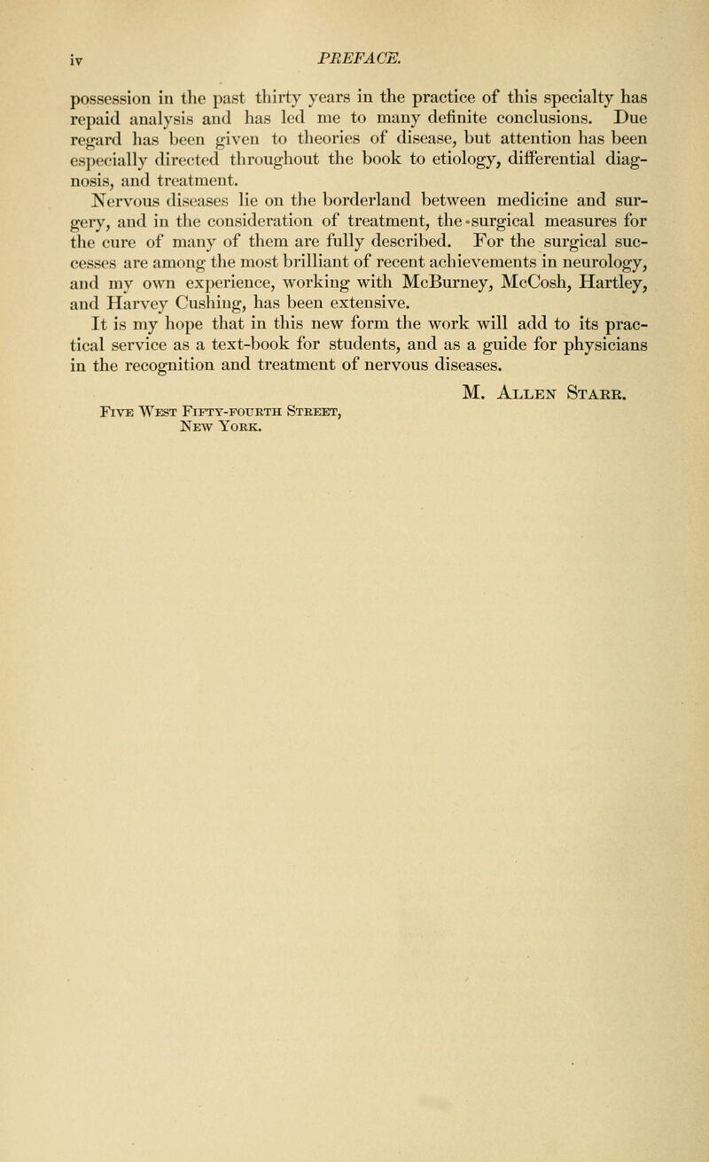 possession in the past thirty years in the practice of this specialty has repaid analysis and has led me to many definite conclusions. Due regard has been given to theories of disease, but attention has been especially directed throughout the book to etiology, diiferential diag- nosis, and treatment. Nervous diseases lie on the borderland between medicine and sur- gery, and in the consideration of treatment, the-surgical measures for the cure of many of them are fully described. For the surgical suc- cesses are among the most brilliant of recent achievements in neurology, and my own experience, working with McBurney, McCosh, Hartley, and Harvey Gushing, has been extensive. It is my hope that in this new form the work will add to its prac- tical service as a text-book for students, and as a guide for physicians in the recognition and treatment of nervous diseases. M. Allen Staer. Five West F^fty-fotjrth Street, New York.