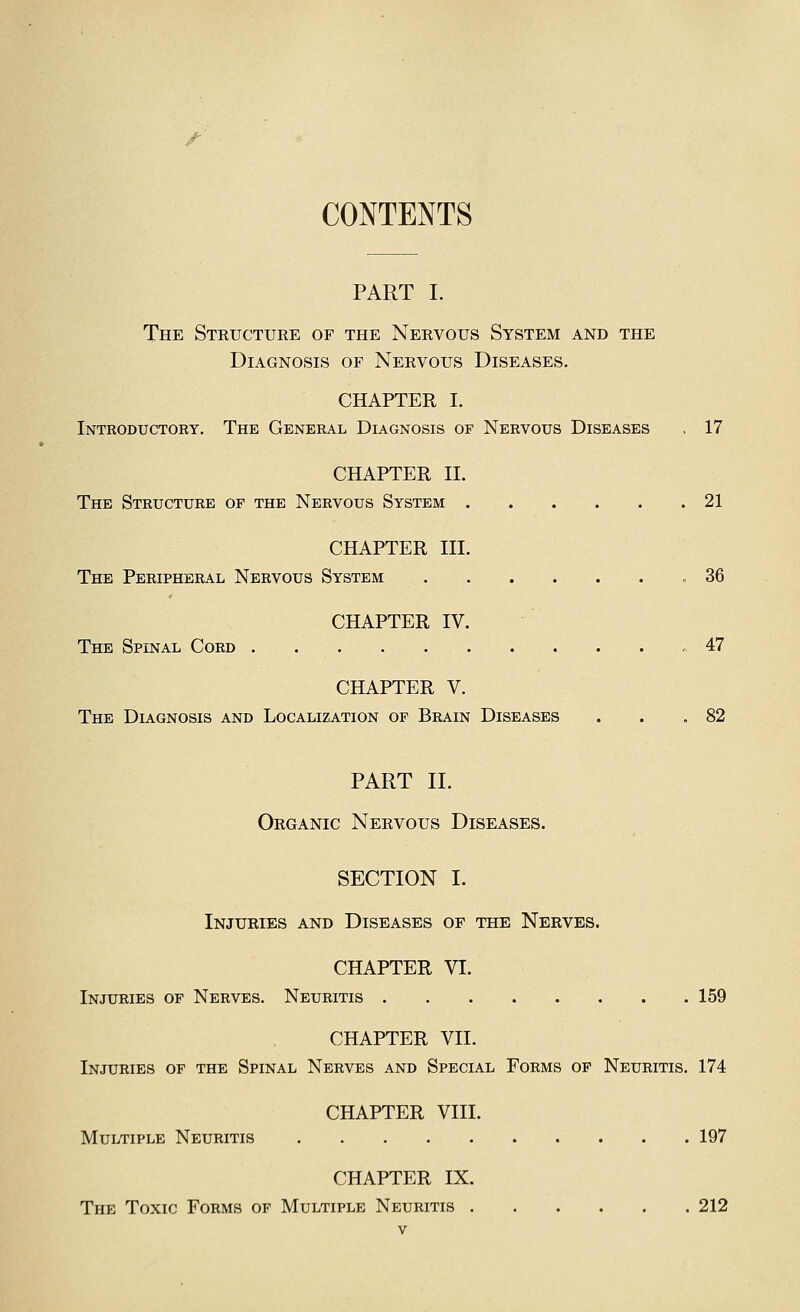 /■ CONTENTS PART I. The Structure of the Nervous System and the Diagnosis of Nervous Diseases. CHAPTER I. Introductoey. The General Diagnosis of Nervous Diseases , 17 CHAPTER II. The Structure op the Nervous System 21 CHAPTER III. The Peripheral Nervous System .36 CHAPTER IV. The Spinal Cord 47 CHAPTER V. The Diagnosis and Localization of Brain Diseases . . .82 PART II. Organic Nervous Diseases. SECTION I. Injuries and Diseases of the Nerves. CHAPTER VI. Injuries of Nerves. Neuritis 159 CHAPTER VII. Injuries of the Spinal Nerves and Special Forms op Neuritis. 174 CHAPTER VIII. Multiple Neuritis 197 CHAPTER IX. The Toxic Forms of Multiple Neuritis 212