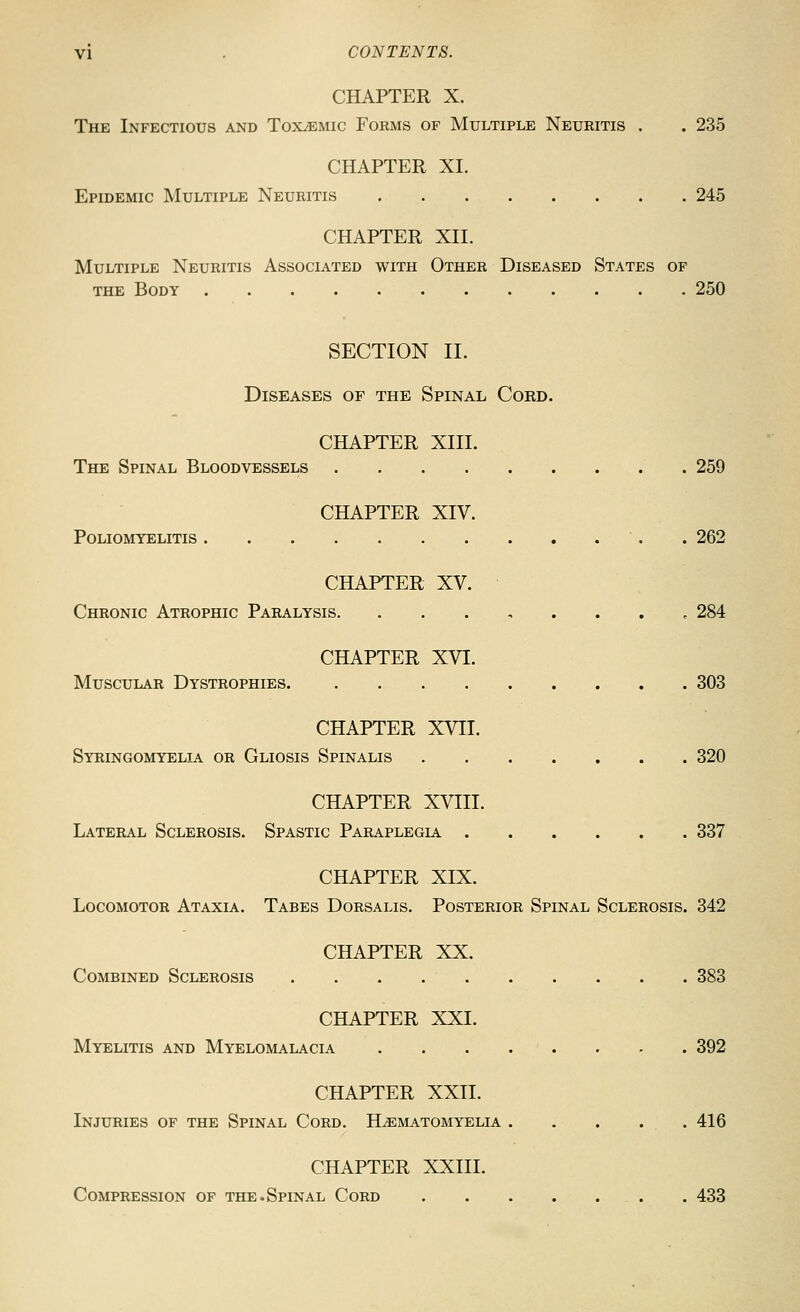 CHAPTER X. The Infectious and Toxemic Forms of Multiple Neuritis . . 235 CHAPTER XL Epidemic Multiple Neuritis 245 CHAPTER XII. Multiple Neuritis Associated with Other Diseased States of THE Body 250 SECTION II. Diseases of the Spinal Cord. CHAPTER XIII. The Spinal Bloodvessels 259 CHAPTER XIV. Poliomyelitis . 262 CHAPTER XV. Chronic Atrophic Paralysis. ........ 284 CHAPTER XVI. Muscular Dystrophies 303 CHAPTER XVII. Syringomyelia or Gliosis Spinalis 320 CHAPTER XVIII. Lateral Sclerosis. Spastic Paraplegia 337 CHAPTER XIX. Locomotor Ataxia. Tabes Dorsalis. Posterior Spinal Sclerosis. 342 CHAPTER XX. Combined Sclerosis 383 CHAPTER XXI. Myelitis and Myelomalacia . . . . . . - . 392 CHAPTER XXII. Injuries of the Spinal Cord. H^ematomyelia 416 CHAPTER XXIII. Compression of the.Spinal Cord 433