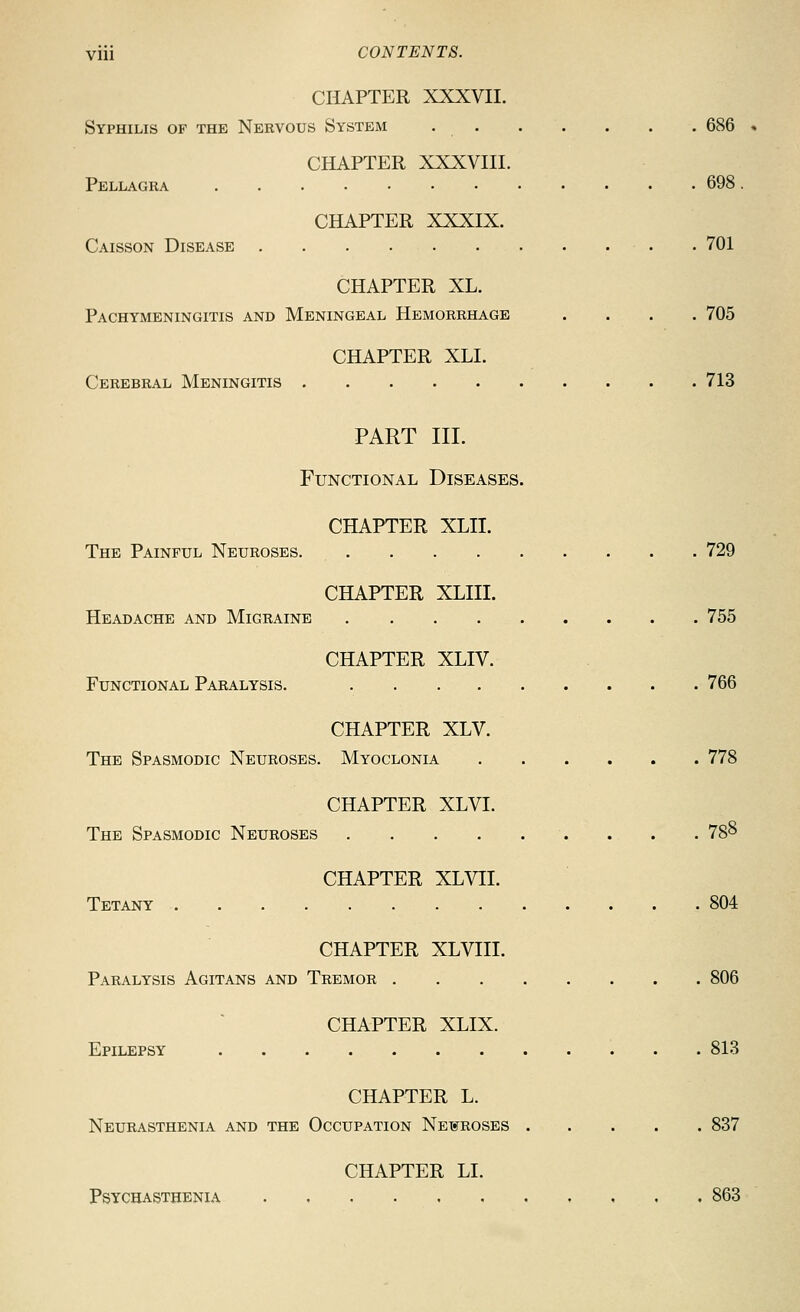 CHAPTER XXXVII. Syphilis of the Nervous System 686 « CHAPTER XXXVIII. Pellagra 698. CHAPTER XXXIX. Caisson Disease . 701 CHAPTER XL. Pachymeningitis and Meningeal Hemorrhage .... 705 CHAPTER XLI. Cerebral Meningitis 713 PART III. Functional Diseases. CHAPTER XLII. The Painful Neuroses 729 CHAPTER XLIII. Headache and Migraine 755 CHAPTER XLIV. Functional Paralysis. 766 CHAPTER XLV. The Spasmodic Neuroses. Myoclonia 778 CHAPTER XLVI. The Spasmodic Neuroses 78^ CHAPTER XLVII. Tetany 804 CHAPTER XLVIII. Paralysis Agitans and Tremor 806 CHAPTER XLIX. Epilepsy 813 CHAPTER L. Neurasthenia and the Occupation NEXfROSES 837 CHAPTER LI. Psychasthenia , ... 863