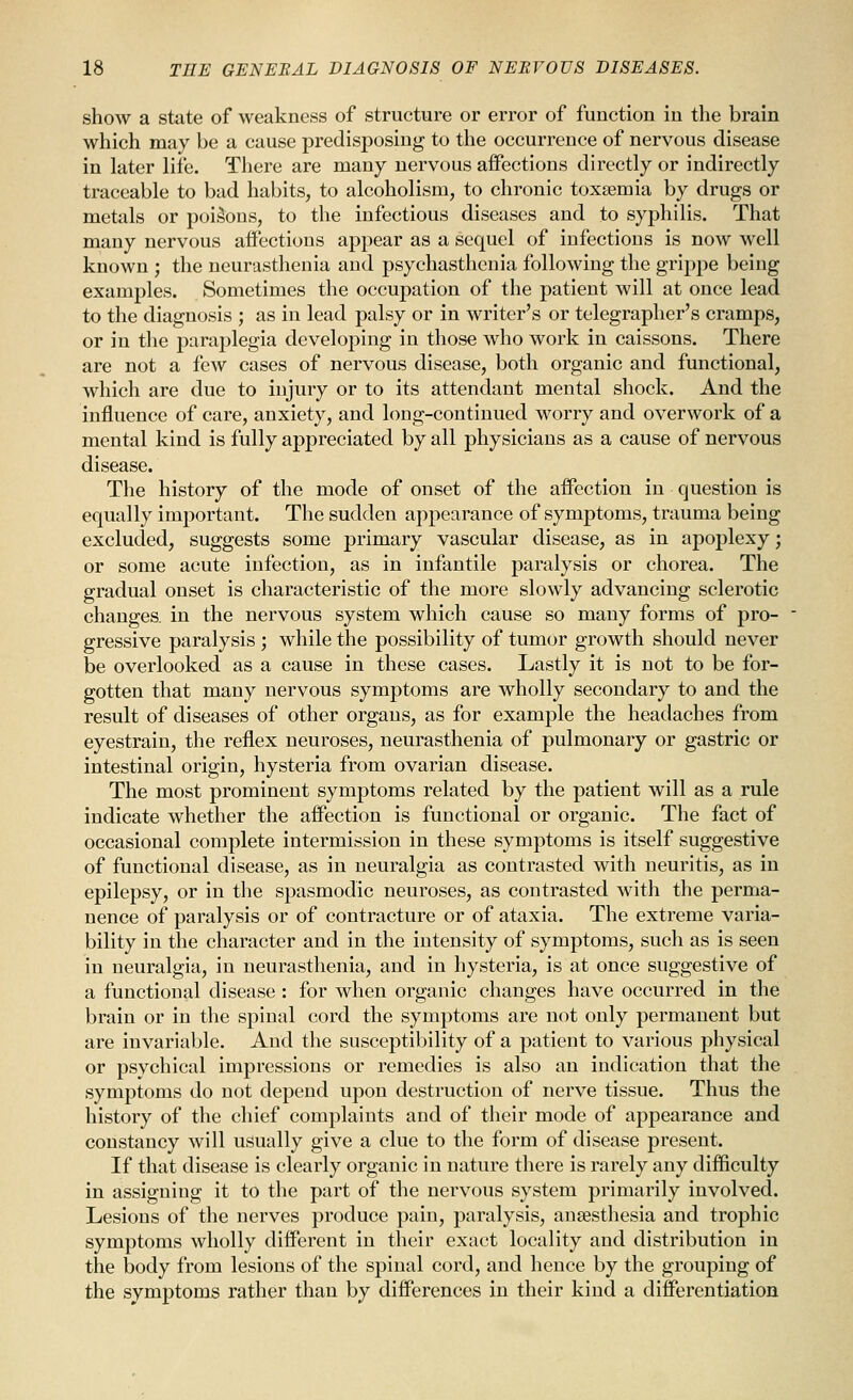 show a state of weakness of structure or error of function in the brain which may be a cause predisposing to the occurrence of nervous disease in later life. There are many nervous aifections directly or indirectly traceable to bad habits, to alcoholism, to chronic toxaemia by drugs or metals or poisons, to the infectious diseases and to syphilis. That many nervous aifections appear as a sequel of infections is now well known ; the neurasthenia and psychasthcnia following the grippe being examjiles. Sometimes the occupation of the patient will at once lead to the diagnosis ; as in lead palsy or in writer's or telegrapher's cramps, or in the paraplegia developing in those who work in caissons. There are not a few cases of nervous disease, both organic and functional, which are due to injury or to its attendant mental shock. And the influence of care, anxiety, and long-continued worry and overwork of a mental kind is fully appreciated by all physicians as a cause of nervous disease. The history of the mode of onset of the affection in question is equally important. The sudden appearance of symptoms, trauma being excluded, suggests some primary vascular disease, as in apoplexy; or some acute infection, as in infantile paralysis or chorea. The gradual onset is characteristic of the more slowly advancing sclerotic changes, in the nervous system which cause so many forms of pro- gressive paralysis ; while the possibility of tumor growth should never be overlooked as a cause in these cases. Lastly it is not to be for- gotten that many nervous symptoms are wholly secondary to and the result of diseases of other organs, as for example the headaches from eyestrain, the reflex neuroses, neurasthenia of pulmonary or gastric or intestinal origin, hysteria from ovarian disease. The most prominent symptoms related by the patient will as a rule indicate whether the affection is functional or organic. The fact of occasional complete intermission in these symptoms is itself suggestive of functional disease, as in neuralgia as contrasted with neuritis, as in epilepsy, or in the spasmodic neuroses, as contrasted with the perma- nence of paralysis or of contracture or of ataxia. The extreme varia- bility in the character and in the intensity of symptoms, such as is seen in neuralgia, iu neurasthenia, and in hysteria, is at once suggestive of a functional disease : for when organic changes have occurred in the brain or in the spinal cord the symptoms are not only permanent but are invariable. And the susceptibility of a patient to various physical or psychical impressions or remedies is also an indication that the symptoms do not depend upon destruction of nerve tissue. Thus the history of the chief complaints and of their mode of appearance and constancy will usually give a clue to the form of disease present. If that disease is clearly organic in nature there is rarely any difficulty in assigning it to the part of the nervous system primarily involved. Lesions of the nerves produce pain, paralysis, anaesthesia and trophic symptoms wholly different in their exact locality and distribution in the body from lesions of the spinal cord, and hence by the grouping of the symjjtoms rather than by differences in their kind a differentiation