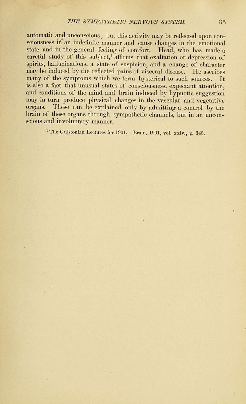 automatic and unconscious; but this activity may be reflected upon con- sciousness id an indefinite manner and cause changes in the emotional state and in the general feeling of comfort. Head, who has made a careful study of this subject/ affirms that exaltation or depression of spirits, hallucinations, a state of suspicion, and a change of character may be induced by the reflected pains of visceral disease. He ascribes many of the symptoms which we term hysterical to such sources. It is also a fact that unusual states of consciousness, expectant attention, and conditions of the mind and brain induced by hypnotic suggestion may in turn produce physical changes in the vascular and vegetative organs. These can be explained only by admitting a control by the brain of these organs through sympathetic channels, but in an uncon- scious and involuntary manner. ^The Gulstonian Lectures for 1901. Brain, 1901, vol. xxiv., p. 345.
