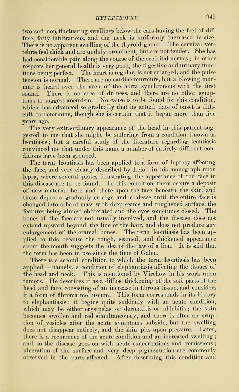 two soft nonrfluctuating swellings below the ears having the feel of dif- fuse, fatty infiltrations, and the neck is uniformly increased in size. There is no apparent swelling of the thyroid gland. The cervical ver- tebrae feel thick and are unduly prominent, but are not tender. She has had considerable pain along the course of the occipital nerves ; in other respects her general health is very good, the digestive and urinary func- tions being perfect. The heart is regular, is not enlarged, and the pulse tension is normal. There are no cardiac murmurs, but a blowing mur- mur is heard over the arch of the aorta synchronous with the first sound. There is no area of dulness, and there are no other symp- toms to suggest aneurism. No cause is to be found for this condition, which has advanced so gradually that its actual date of onset is diffi- cult to determine, though she is certain that it began more than five years ago. The very extraordinary appearance of the head in this patient sug- gested to me that she might be suffering from a condition known as leontiasis; but a careful study of the literature regarding leontiasis convinced me that under this name a number of entirely different con- ditions have been grouped. The term leontiasis has been applied to a form of leprosy affecting the face, and very clearly described by Leloir in his monograph upon lepra, where several plates illustrating the appearance of the face in this disease are to be found. In this condition there occurs a deposit of new material here and there upon the face beneath the skin, and these deposits gradually enlarge and coalesce until the entire face is changed into a hard mass with deep seams and roughened surface, the features being almost obliterated and the eyes sometimes closed. The bones of the face are not usually involved, and the disease does not extend upward beyond the line of the hair, and does not produce any enlargement of the cranial bones. The term leontiasis has been ap- plied to this because the rough, seamed, and thickened appearance about the mouth suggests the idea of the jaw of a lion. It is said that the term has been in use since the time of Galen. There is a second condition to which the term leontiasis has been applied — namely, a condition of elephantiasis affecting the tissues of the head and neck. This is mentioned by Virchow in his work upon tumors. He describes it as a diffuse thickening of the soft parts of the head and face, consisting of an increase in fibrous tissue, and considers it a form of fibroma molluscum. This form corresponds in its history to elephantiasis ; it begins quite suddenly with an acute condition, which may be either erysipelas or dermatitis or phlebitis; the skin becomes swollen and red simultaneously, and there is often an erup- tion of vesicles after the acute symptoms subside, but the swelling does not disappear entirely, and the skin pits upon pressure. Later, there is a recurrence of the acute condition and an increased swelling ; and so the disease goes on with acute exacerbations and remissions ; ulceration of the surface and very deep pigmentation are commonly observed in the parts affected. After describing this condition and