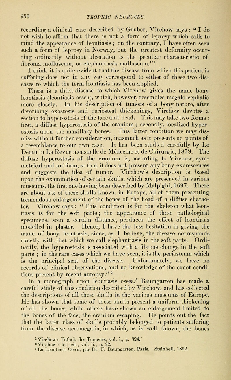 recording a clinical case described by Gruber, Virchow says : I do not wish to affirm that there is not a form of leprosy which calls to mind the appearance of leontiasis; on the contrary, I have often seen such a form of leprosy in Norway, but the greatest deformity occur- ring ordinarily without ulceration is the peculiar characteristic of fibroma moJluscum, or elephantiasis molluscum.' I think it is quite evident that the disease from which this patient is suffering does not in any way correspond to either of these two dis- eases to which the term leontiasis has been applied. There is a third disease to which Virchow gives the name bony leontiasis (leontiasis ossea), which, however, resembles megalo-cephalie more closely. In his description of tumors of a bony nature, after describing exostosis and periosteal thickenings, Virchow devotes a section to hyperostosis of the face and head. This may take two forms : first, a difiFuse hyperostosis of the cranium ; secondly, localized hyper- ostosis upon the maxillary bones. This latter condition we may dis- miss without further consideration, inasmuch as it presents no points of a resemblance to our own case. It has been studied carefully by Le Dentu in La Revue mensuelle de Medecine et de Chirurgie, 1879. The diffuse hyperostosis of the cranium is, according to Virchow, sym- metrical and uniform, so that it does not present any bony excrescences and suggests the idea of tumor. Virchow's description is based upon the examination of certain skulls, which are preserved in various museums, the first one having been described by Malpighi, 1G97. There are about six of these skulls known in Europe, all of them presenting tremendous enlargement of the bones of the head of a diffuse charac- ter. Virchow says :  This condition is for the skeleton what leon- tiasis is for the soft parts; the appearance of these pathological specimens, seen a certain distance, produces the effect of leontiasis modelled in plaster. Hence, I have the less hesitation in giving the name of bony leontiasis, since, as I believe, the disease corresponds exactly with that which we call elephantiasis in the soft parts. Ordi- narily, the hyperostosis is associated with a fibrous change in the soft parts ; in the rare cases which we have seen, it is the periosteum which is the principal seat of the disease. Unfortunately, we have no records of clinical observations, and no knowledge of the exact condi- tions present by recent autopsy. ^ In a monograph upon leontiasis ossea,^ Baumgarten has made a careful stiidy of this condition described by Virchow, and has collected the descriptions of all these skulls in the various museums of Europe. He has shown that some of these skulls present a uniform thickening of all the bones, while others have shown an enlargement limited to the bones of the face, the cranium escaping. He points out the fact that the latter class of skulls probably belonged to patients suffering from the disease aci'omegalia, in which, as is well known, the bones ^VircKow: Pathol, des Tumeurs, vol. i., p. 324. 2 Virchow : loc. cit., vol. ii., p. 22. ^ La Leontiasis Ossea, par Dr. F. Baumgarten, Paris. Steinheil, 1892.