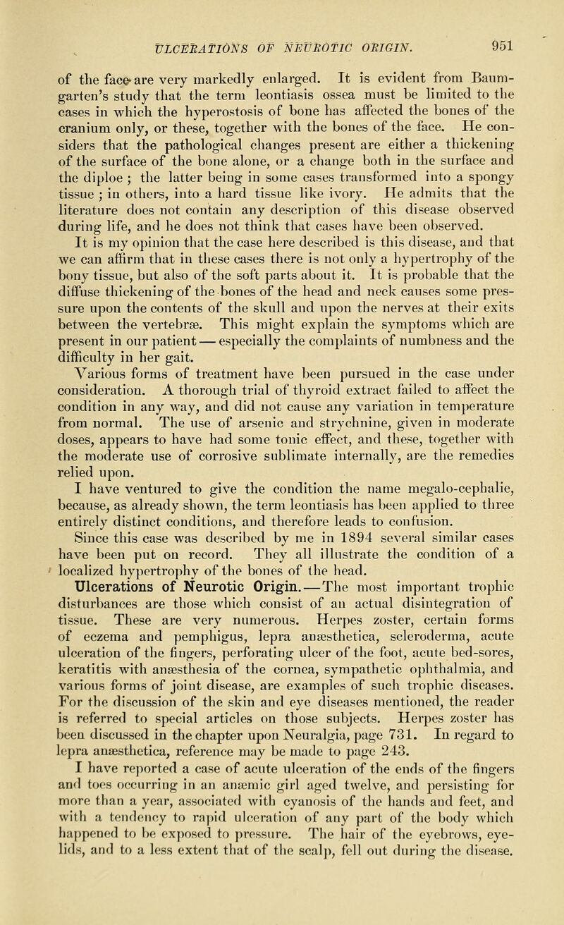of the face^ are very markedly enlarged. It is evident from Baum- garten's study that the term leontiasis ossea must be limited to the cases in which the hyperostosis of bone has affected the bones of the cranium only, or these, together with the bones of the face. He con- siders that the pathological changes present are either a thickening of the surface of the bone alone, or a change both in the surface and the diploe ; the latter being in some cases transformed into a spongy tissue ; in others, into a hard tissue like ivory. He admits that the literature does not contain any description of this disease observed during life, and he does not think that cases have been observed. It is my opinion that the case here described is this disease, and that we can affirm that in these cases there is not only a hypertrophy of the bony tissue, but also of the soft parts about it. It is probable that the diffuse thickening of the bones of the head and neck causes some pres- sure upon the contents of the skull and upon the nerves at their exits between the vertebrae. This might explain the symptoms which are present in our patient — especially the complaints of numbness and the difficulty in her gait. Various forms of treatment have been pursued in the case under consideration. A thorough trial of thyroid extract failed to affect the condition in any way, and did not cause any variation in temperature from normal. The use of arsenic and strychnine, given in moderate doses, appears to have had some tonic effect, and these, together with the moderate use of corrosive sublimate internally, are the remedies relied upon. I have ventured to give the condition the name megalo-cephalie, because, as already shown, the term leontiasis has been applied to three entirely distinct conditions, and therefore leads to confusion. Since this case was described by me in 1894 several similar cases have been put on record. They all illustrate the condition of a localized hypertrophy of the bones of the head. Ulcerations of Neurotic Origin.—The most important trophic disturbances are those which consist of an actual disintegration of tissue. These are very numerous. Herpes zoster, certain forms of eczema and pemphigus, lepra ansesthetica, scleroderma, acute ulceration of the fingers, perforating ulcer of the foot, acute bed-sores, keratitis with anaesthesia of the cornea, sympathetic ophthalmia, and various forms of joint disease, are examples of such trophic diseases. For the discussion of the skin and eye diseases mentioned, the reader is referred to special articles on those subjects. Herpes zoster has been discussed in the chapter upon Neuralgia, page 731. In regard to lepra anaesthetica, reference may be made to page 243. I have reported a case of acute ulceration of the ends of the fingers and toes occurring in an anaemic girl aged twelve, and persisting for more than a year, associated with cyanosis of the hands and feet, and with a tendency to ra))id ulceration of any part of the body which happened to be exposed to pressure. The hair of the eyebrows, eye- lids, and to a less extent that of the seal]), fell out during the disease.