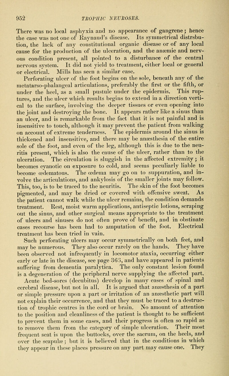 962 TROfSlC NEUMOBES. There was no local asphyxia and no appearance of gangrene; hence the case was not one of Raynaud's disease. Its symmetrical distrsbu- tion, the lack of any constitutional organic disease or of any local cause for the production of the ulceration, and the anaemic and nerv- ous condition present, all pointed to a disturbance of the central nervous system. It did not yield to treatment, either local or general or electrical. Mills has seen a similar case. Perforating ulcer of the foot begins on the sole, beneath any of the metatarso-phalangeal articulations, preferably the first or the fifth, or under the heel, as a small pustule under the epidermis. This rup- tures, and the ulcer which results begins to extend in a direction verti- cal to the surface, involving the deeper tissues or even opening into the joint and destroying the bone. It appears rather like a sinus than an ulcer, and is remarkable from the fact that it is not painful and is insensitive to touch, although it may prevent the patient from walking on account of extreme tenderness. The epidermis around the sinus is thickened and inseusitive, and there may be anaesthesia of the entire sole of the foot, and even of the leg, although this is due to the neu- ritis present, which is also the cause of the ulcer, rather than to the ulceration. The circulation is sluggish in the affected extremity; it becomes cyanotic on exposure to cold, and seems peculiarly liable to become oedematous. The oedema may go on to suppuration, and in- volve the articulations, and ankylosis of the smaller joints may follow. This, too, is to be traced to the neuritis. The skin of the foot becomes pigmented, and may be dried or covered with offensive sweat. As the patient cannot walk while the ulcer remains, the condition demands treatment. Rest, moist warm applications, antiseptic lotions, scraping out the sinus, and other surgical means appropriate to the treatment of ulcers and sinuses do not often prove of benefit, and in obstinate cases recourse has been had to amputation of the foot. Electrical treatment has been tried in vain. Such perforating ulcers may occur symmetrically on both feet, and may be numerous. They also occur rarely on the hands. They have been observed not infrequently in locomotor ataxia, occurring either early or late in the disease, see page 363, and have appeared in patients suffering from dementia paralytica. The only constant lesion found is a degeneration of the peripheral nerve supplying the affected part. Acute bed-sores (decubitus) develop in many cases of spinal and cerebral disease, but not in all. It is argued that anaesthesia of a part or simple pressure upon a part or irritation of an anaesthetic part will not explain their occurrence, and that they must be traced to a destruc- tion of trophic centres in the cord or brain. No amount of attention to the position and cleanliness of the patient is thought to be sufficient to prevent them in some cases, and their progress is often so rapid as to remove them from the category of simple ulceration. Their most frequent seat is upon the buttocks, over the sacrum, on the heels, and over the scapulae; but it is believed that in the conditions in which they appear in these places pressure on any part may cause one. They