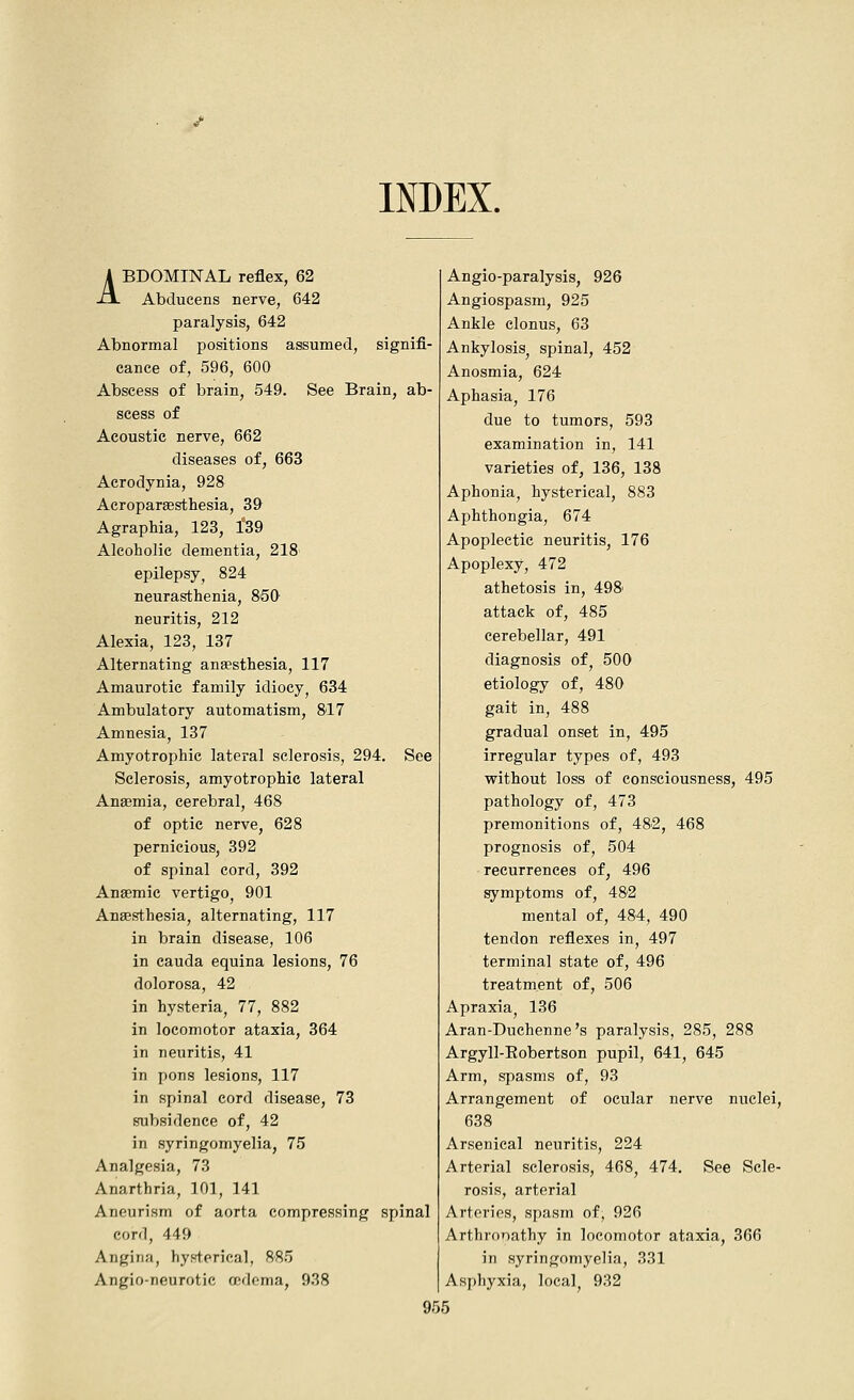 INDEX. ABDOMINAL reflex, 62 Abducens nerve, 642 paralysis, 642 Abnormal positions assumed, signifi- cance of, 596, 600 Abscess of brain, 549. See Brain, ab- scess of Acoustic nerve, 662 diseases of, 663 Acrodynia, 928 Acroparsesthesia, 39 Agraphia, 123, 139 Alcoholic dementia, 218 epilepsy, 824 neurasthenia, 8'50' neuritis, 212 Alexia, 123, 137 Alternating ana?sthesia, 117 Amaurotic family idiocy, 634 Ambulatory automatism, 817 Amnesia, 137 Amyotrophic lateral sclerosis, 294, See Sclerosis, amyotrophic lateral Anaemia, cerebral, 468 of optic nerve, 628 pernicious, 392 of spinal cord, 392 Anaemic vertigo, 901 Anaesthesia, alternating, 117 in brain disease, 106 in Cauda equina lesions, 76 dolorosa, 42 in hysteria, 77, 882 in locomotor ataxia, 364 in neuritis, 41 in pons lesions, 117 in spinal cord disease, 73 subsidence of, 42 in syringomyelia, 75 Analgesia, 73 Anarthria, 101, 141 Aneurism of aorta compressing spinal cord, 449 Angina, hysterical, 885 Angio-neurotic rndoma, 938 Anglo-paralysis, 926 Angiospasm, 925 Ankle clonus, 63 Ankylosis, spinal, 452 Anosmia, 624 Aphasia, 176 due to tumors, 593 examination in, 141 varieties of, 136, 138 Aphonia, hysterical, 883 Aphthongia, 674 Apoplectic neuritis, 176 Apoplexy, 472 athetosis in, 498' attack of, 485 cerebellar, 491 diagnosis of^ 500 etiology of, 480 gait in, 488 gradual onset in, 495 irregular types of, 493 without loss of consciousness, 495 pathology of, 473 premonitions of, 482, 468 prognosis of, 504 recurrences of, 496 symptoms of, 482 mental of, 484, 490 tendon reflexes in, 497 terminal state of, 496 treatment of, 506 Apraxia^ 136 Aran-Duchenne's paralysis, 285, 288 Argyll-Eobertson pupil, 641, 645 Arm, spasms of, 93 Arrangement of ocular nerve nuclei, 638 Arsenical neuritis, 224 Arterial sclerosis, 468, 474. See Scle- rosis, arterial Arteries, spasm of, 926 Arthronathy in locomotor ataxia, 366 in syringomyelia, 331 Asphyxia, local, 932