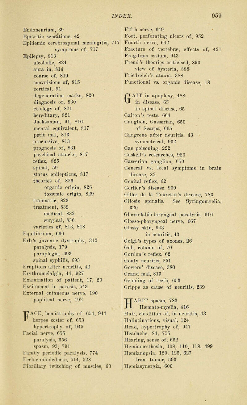 Endoneurium, 39 Epicritic sen^tions, 42 Epidemic cerebrospinal meningitis, 717 symptoms of, 717 Epilepsy, 813 alcoholic, 824 aura in, 814 course of, 819 convulsions of, 815 cortical, 91 degeneration marks, 820 diagnosis of, 830 etiology of, 821 hereditary, 821 Jacksonian, 91, 816 mental equivalent, 817 petit mal, 813 procursive, 813 prognosis of, 831 psychical attacks, 817 reflex, 825 spinalj 59 status epilepticus, 817 theories of, 826 organic origin, 826 toxa?mic origin, 829 traumatic, 823 treatment, 8'32 medical, 832 surgical, 836 varieties of, 813, 818 Equilibrium, 666 Erb's juvenile dystrophy, 312 paralysis, 179 paraplegia, 693 spinal syphilis, 693 Eruptions after neuritis, 42 Erythromelalgia, 44, 927 Examination of patient, 17, 20 Excitement in paresis, 543 External cutaneous nerve, 190 popliteal nerve, 192 nACE, hemiatrophy of, 654, 944 -L herpes zoster of, 653 hypertrophy of, 945 Facial nerve, 655 paralysis, 656 spasm, 93, 791 Family periodic paralysis, 774 Feeble-mindedness, 514, 528 Fibrillary twitching of muscles, 60 Fifth nerve, 649 Foot, perforating ulcers of, 952 Fourth nerve, 642 Fracture of vertebrae, effects of, 421 Fragilitas ossium, 943 Freud's theories criticised, 890 view of hysteria, 888 Friedreich's ataxia, 388 Functional vs. organic disease, 18 GAIT in apoplexy, 488' in disease, 65 in spinal disease, 65 Galton's tests, 664 Ganglion, Gasserian, 650 of Scarpa, 665 Gangrene after neuritis, 43 - symmetrical, 932 Gas poisoning, 222 Gaskell's researches, 920 Gasserian ganglion, 650 General vs. local symptoms in brain disease, 82 Genital reflex, 62 Gerlier's disease, 900 Gilles de la Tourette's disease, 783 Gliosis spinalis. See Syringomyelia, 320 Glosso-labio-laryngeal paralysis, 616 Glosso-pharyngeal nerve, 667 Glossy skin, 943 in neuritis, 43 Golgi's types of axones, 26 Goll, column of, 70 Gordon's reflex, 62 Gouty neuritis, 251 Gowers' disease, 388 Grand mal, 813 Grinding of teeth, 653 Grippe as cause of neuritis, 239 HABIT spasm, 783 Haemato-myelia, 416 Hair, condition of, in neuritis, 43 Hallucinations, visual, 124 Head, hypertrophy of, 947 Headache, 84, 755 Hearing, sense of, 662 Hemianppsthesia, 108, 110, 118, 499 Hemianopsia, 120, 125, 627 from tumor, 593 Hemiasynergia, 600