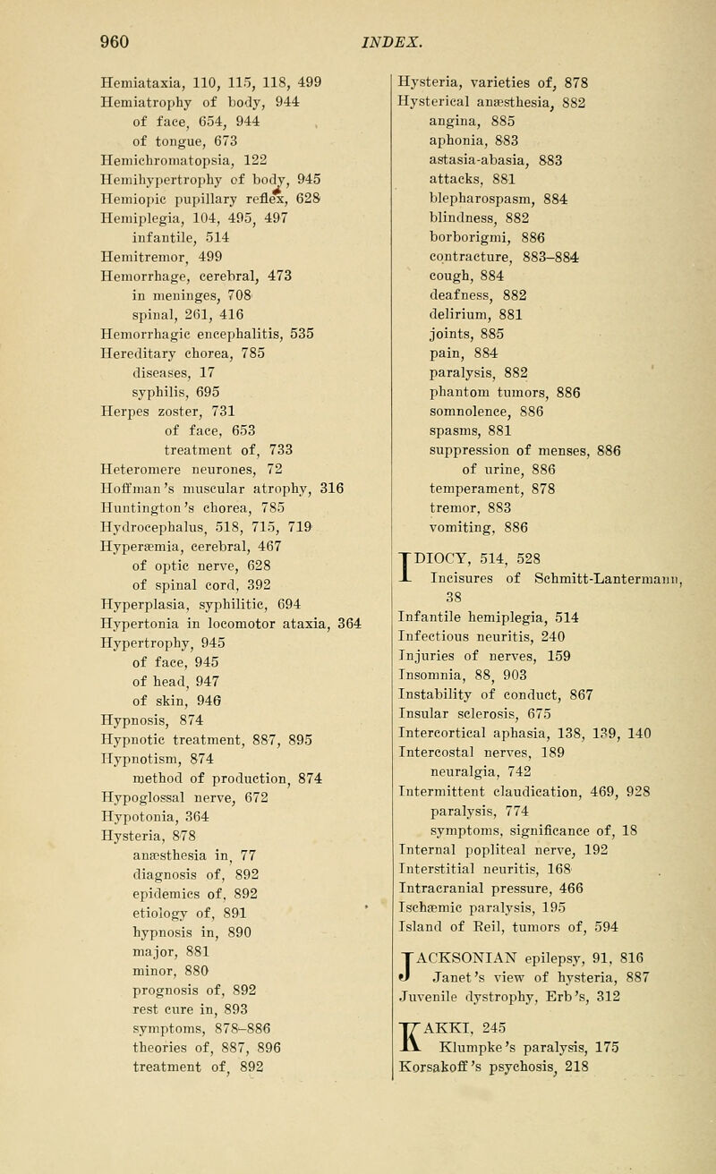 Hemiataxia, 110, 115, 118, 499 Hemiatrophy of body, 944 of face, 654, 944 of tongue, 673 Hemichromatopsia, 122 Hemihypertrophy of body, 945 Hemiopic pupillary reflex, 628 Hemiplegia, 104, 495, 497 infantile, 514 Hemitremor^ 499 Hemorrhage, cerebral, 473 in meninges, 708' spinal, 261, 416 Hemorrhagic encephalitis, 535 Hereditary chorea, 785 diseases, 17 syphilis, 695 Herpes zoster, 731 of face, 653 treatment of, 733 Heteromere neurones, 72 Hoffman's muscular atrophy, 316 Huntington's chorea, 785 Hydrocephalus, 518, 715, 719 Hypersemia, cerebral, 467 of optic nerve, 628 of spinal cord, 392 Hyperplasia, syphilitic, 694 Hypertonia in locomotor ataxia, 364 Hypertrophy, 945 of face, 945 of head, 947 of skin, 940 Hypnosis, 874 Hypnotic treatment, 887, 895 Hypnotism, 874 method of production, 874 Hypoglossal nerve, 672 Hypotonia, 364 Hysteria, 878 anaesthesia in, 77 diagnosis of, 892 epidemics of, 892 etiology of, 891 hypnosis in, 890 major, 881 minor, 880 prognosis of, 892 rest cure in, 893 symptoms, 878^886 theories of, 887, 896 treatment of. 892 Hysteria, varieties of, 878 Hysterical anaesthesia, 882 angina, 885 aphonia, 883 astasia-abasia, 883 attacks, 881 blepharospasm, 884 blindness, 882 borborigmi, 886 contracture, 883-884 cough, 884 deafness, 882 delirium, 881 joints, 885 pain, 884 paralysis, 882 phantom tumors, 886 somnolence, 886 spasms, 881 suppression of menses, 886 of urine, 886 temperament, 878 tremor, 883 vomiting, 886 IDIOCY, 514, 528 Incisures of Schmitt-Lantermann, 38 Infantile hemiplegia, 514 Infectious neuritis, 240 Injuries of nerves, 159 Insomnia, 88, 903 Instability of conduct, 867 Insular sclerosis, 675 Intercortical aphasia, 138, 139, 140 Intercostal nerves, 189 neuralgia, 742 Intermittent claudication, 469, 928 paralysis, 774 symptoms, significance of, 18 Internal popliteal nerve, 192 Interstitial neuritis, 168 Intracranial pressure, 466 Ischgemic paralysis, 195 Island of Eeil, tumors of, 594 JACKSONIAN epilepsy, 91, 816 Janet's view of hysteria, 887 Juvenile dystrophy, Erb's, 312 ITAKKI, 245 -iV Klumpke's paralysis, 175 Korsakoff's psychosis, 218