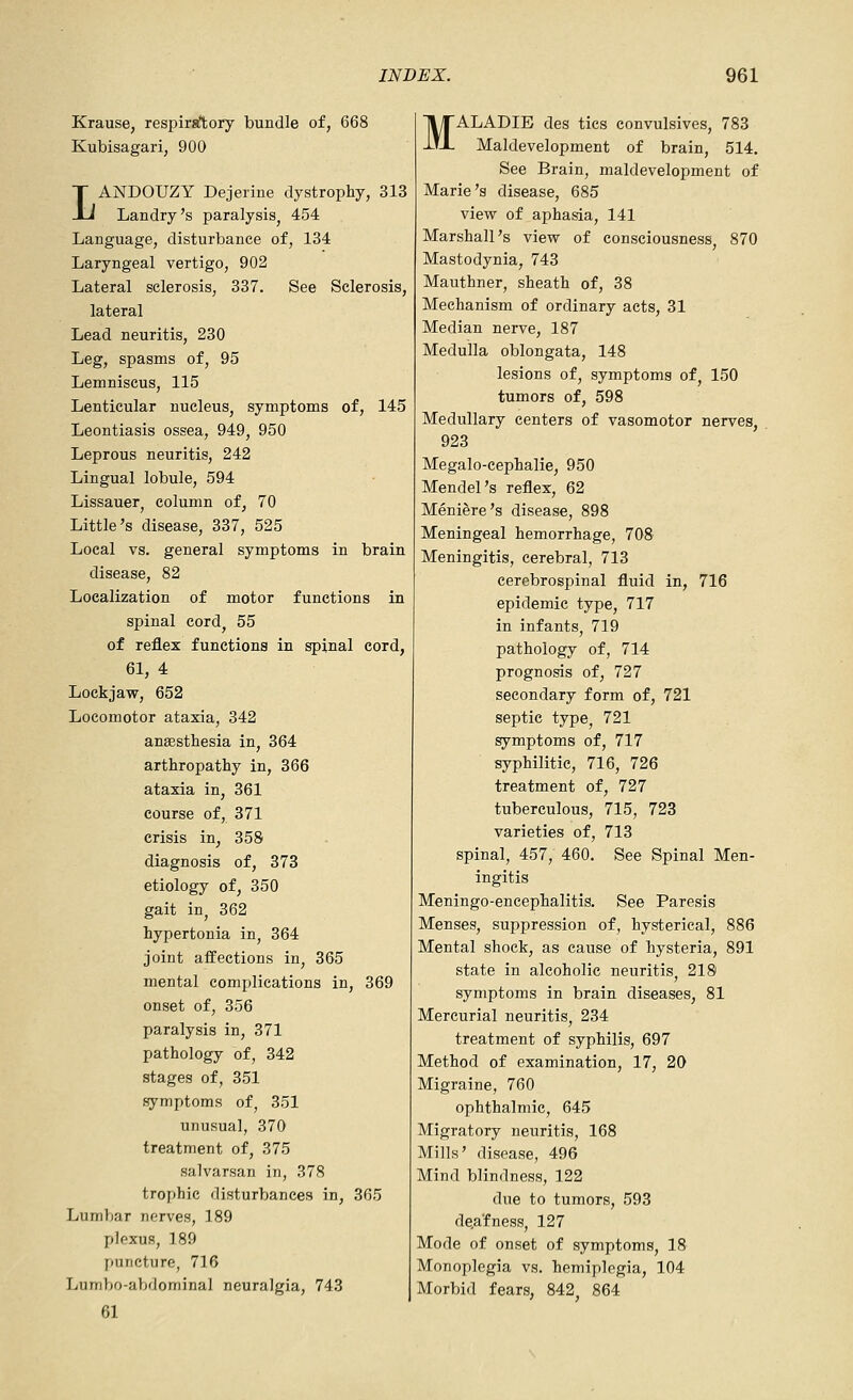 Krause, respirsftory bundle of, 668 Kubisagari, 900 LANDOUZY Dejeiine dystrophy, 313 Landry's paralysis^ 454 Language, disturbance of, 134 Laryngeal vertigo, 902 Lateral sclerosis, 337. See Sclerosis, lateral Lead neuritis, 230 Leg, spasms of, 95 Lemniscus, 115 Lenticular nucleus, symptoms of, 145 Leontiasis ossea, 949, 950 Leprous neuritis, 242 Lingual lobule, 594 Lissauer^ column of, 70 Little's disease, 337, 525 Local vs. general symptoms in brain disease, 82 Localization of motor functions in spinal cordj 55 of reflex functions in spinal cord, 61, 4 Lockjaw, 652 Locomotor ataxia, 342 anEesthesia in, 364 arthropathy in, 366 ataxia in, 361 course of, 371 crisis in, 358 diagnosis of, 373 etiology of, 350 gait in, 362 hypertonia in, 364 joint affections in, 365 mental complications in, 369 onset of, 356 paralysis in, 371 pathology of, 342 stages of, 351 symptoms of, 351 unusual, 370 treatment of, 375 salvarsan in, 378 trophic disturbances in, 365 Lumbar nerves, 189 plexus, 189 puncture, 716 Lumbo-abdominal neuralgia, 743 61 MALADIE des tics convulsives, 783 Maldevelopment of brain, 514. See Brain, maldevelopment of Marie's disease, 685 view of aphasia, 141 Marshall's view of consciousness, 870 Mastodynia, 743 Mauthner, sheath of, 38 Mechanism of ordinary acts, 31 Median nerve, 187 Medulla oblongata, 148 lesions of, symptoms of, 150 tumors of, 598 Medullary centers of vasomotor nerves, 923 Megalo-cephalie, 950 Mendel's reflex, 62 Meniere's disease, 898 Meningeal hemorrhage, 708 Meningitis, cerebral, 713 cerebrospinal fluid in, 716 epidemic type, 717 in infants, 719 pathology of, 714 prognosis of, 727 secondary form of, 721 septic type, 721 symptoms of, 717 syphilitic, 716, 726 treatment of, 727 tuberculous, 715, 723 varieties of, 713 spinal, 457, 460. See Spinal Men- ingitis Meningo-encephalitis. See Paresis Menses, suppression of, hysterical, 886 Mental shock, as cause of hysteria, 891 state in alcoholic neuritis, 218 symptoms in brain diseases, 81 Mercurial neuritis, 234 treatment of syphilis, 697 Method of examination, 17, 20 Migraine, 760 ophthalmic, 645 Migratory neuritis, 168 Mills' disease, 496 Mind blindness, 122 due to tumors, 593 deafness, 127 Mode of onset of symptoms, 18 Monoplegia vs. hemiplegia, 104 Morbid fears, 842, 864