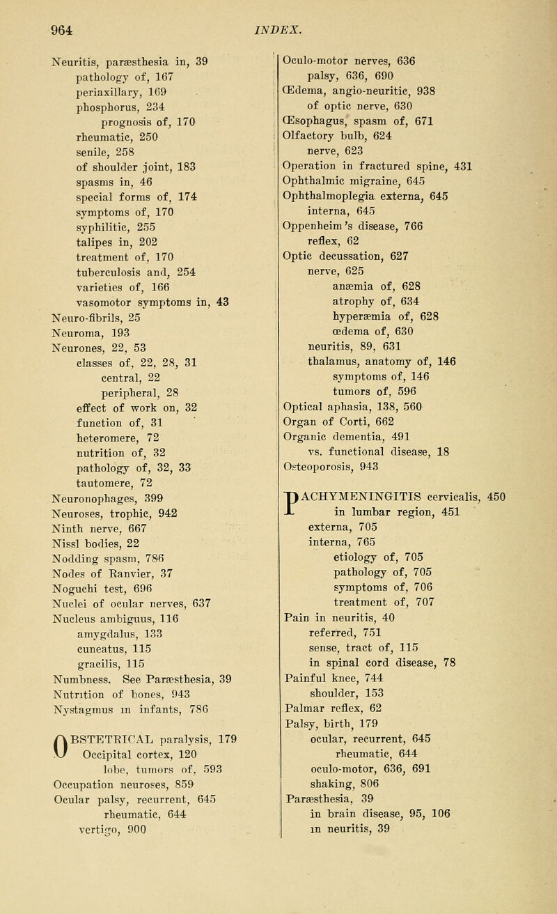 Neuritis, paraesthesia in, 39 pathology of, 167 periaxillary, 169 phosphorus, 234 prognosis of, 170 rheumatic, 250 senile, 258 of shoulder joint, 183 spasms in, 46 special forms of, 174 symptoms of, 170 syphilitic, 255 talipes in, 202 treatment of, 170 tuberculosis and, 254 varieties of, 166 vasomotor symptoms in, 43 Neuro-fibrils, 25 Neuroma, 193 Neurones, 22, 53 classes of, 22, 28, 31 central, 22 peripheral, 28 effect of work on, 32 function of, 31 heteromere, 72 nutrition of, 32 pathology of, 32, 33 tautomere, 72 Neuronophages, 399 Neuroses, trophic, 942 Ninth nerve, 667 Nissl bodies, 22 Nodding spasm, 786 Nodes of Eanvier, 37 Noguchi test, 696 Nuclei of ocular nerves, 637 Nucleus ambiguus, 116 amygdalus, 133 cuneatus, 115 gracilis, 115 Numbness. See Parajsthesia, 39 Nutrition of bones, 943 Nystagmus in infants, 786 OBSTETEICAL paralysis, 179 Occipital cortex, 120 lobe, tumors of, 593 Occupation neuroses, 859 Ocular palsy, recurrent, 645 rheumatic, 644 vertigo, 900 Oculo-motor nerves, 636 palsy, 636, 690 CEdema, angio-neuritic, 938 of optic nerve, 630 OEsophagus, spasm of, 671 Olfactory bulb, 624 nerve, 623 Operation in fractured spine, 431 Ophthalmic migraine, 645 Ophthalmoplegia externa, 645 interna, 645 Oppenheim's disease, 766 reflex, 62 Optic decussation, 627 nerve, 625 anaemia of, 628 atrophy of, 634 hyperaemia of, 628 oedema of, 630 neuritis, 89, 631 thalamus, anatomy of, 146 symptoms of, 146 tumors of, 596 Optical aphasia, 138, 560 Organ of Corti, 662 Organic dementia, 491 vs. functional disease, 18 Osteoporosis, 943 PACHYMENINGITIS cerviealis, 450 in lumbar region, 451 externa, 705 interna, 765 etiology of, 705 pathology of, 705 symptoms of, 706 treatment of, 707 Pain in neuritis, 40 referred, 751 sense, tract of, 115 in spinal cord disease, 78 Painful knee, 744 shoulder, 153 Palmar reflex, 62 Palsy, birth, 179 ocular, recurrent, 645 rheumatic, 644 oculo-motor, 636, 691 shaking, 806 Paraesthesia, 39 in brain disease, 95, 106 m neuritis, 39