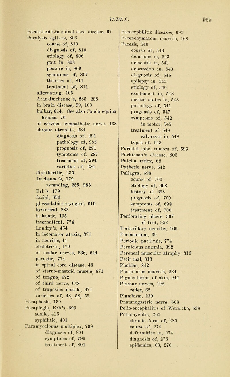 Paraesthesia Jn spinal cord disease, 67 Paralysis agitans, 806 course of, 810 diagnosis of, 810 etiology of, 806 gait in, 808 posture in, 809 symptoms of, 807 theories of, 811 treatment of, 811 alternating, 105 Aran-Duchenne's, 285, 288 in brain disease, 99, 103 bulbar, 614. See also Cauda equina lesions, 76 of cervical sympathetic nerve, 438 chronic atrophic, 284 diagnosis of, 291 pathology of, 285 prognosis of, 291 symptoms of, 287 treatment of, 294 varieties of, 284 diphtheritic, 235 Duchenne's, 179 , ascending, 285, 28'8 Erb's, 179 facial, 656 glosso-labio-laryngeal, 616 hysterical, 882 ischsemic, 195 intermittent, 774 Landry's, 454 in locomotor ataxia, 371 in neuritis, 44 obstetrical, 179 of ocular nerves, 636, 644 periodic, 774 in spinal cord disease, 48 of sterno-mastoid muscle, 671 of tongue, 672 of third nerve, 638 of trapezius muscle, 671 varieties of, 48, 58, 59 Paraphasia, 139 Paraplegia, Erb's, 693 senile, 415 syphilitic, 401 Paramyoclonus multifilex, 799 diagnosis of, 801 symptoms of, 799 treatment of, 801 Parasyphilitic diseases, 695 Parenchymatous neuritis, 168 Paresis, 540 course of, 546 delusions in, 543 dementia in, 543 depression in, 543 diagnosis of, 546 epilepsy in, 545 etiology of, 540 excitement in, 543 mental states in, 543 pathology of, 541 prognosis of, 547 symptoms of, 542 in motor, 545 treatment of, 548 salvarsan in, 548 types of, 543 Parietal lobe, tumors of, 593 Parkinson's disease, 806 Patella reflex, 62 Pathetic nerve, 642 Pellagra, 698 course of, 700 etiology of, 698 history of, 698 prognosis of, 700 symptoms of 698 treatment of, 700 Perforating ulcers, 367 of foot, 952 Periaxillary neuritis, 169 Perineurium, 39 Periodic paralysis, 774 Pernicious anaemia, 392 Peroneal muscular atrophy, 316 Petit mal, 813 Phobias, 842 Phosphorus neuritis, 234 Pigmentation of skin, 944 Plantar nerves, 192 reflex, 62 Plumbism, 230 Pneumogastrie nerve, 668 Polio-encephalitis of Wernicke, 538 Poliomyelitis, 262 chronic form of, 285 course of, 274 deformities in, 274 diagnosis of, 276 epidemics, 63, 276