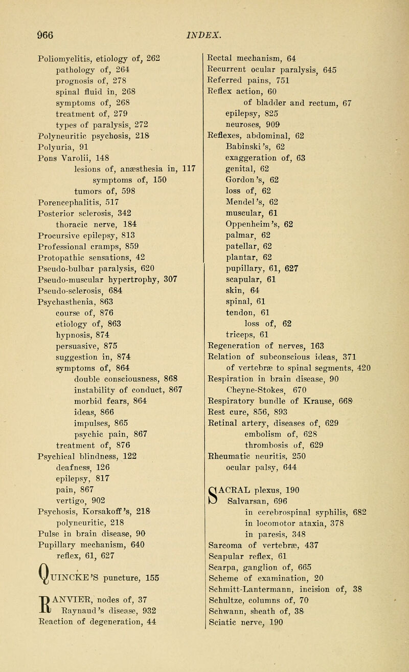 Poliomyelitis, etiology of, 262 pathology of, 264 prognosis of, 278 spinal fluid in, 268 symptoms of, 268 treatment of, 279 types of paralysis, 272 Polyneuritic psychosis, 218 Polyuria, 91 Pons Varolii, 148 lesions of, anaesthesia in, 117 symptoms of, 150 tumors of, 598 Porencephalitis, 517 Posterior sclerosis, 342 thoracic nerve, 184 Procursive epilepsy, 813 Professional cramps, 859 Protopathic sensations, 42 Pseudo-bulbar paralysis, 620 Pseudo-muscular hypertrophy, 307 Pseudo-sclerosis, 684 Psychasthenia, 863 course of, 876 etiology of, 863 hypnosis, 874 persuasive, 875 suggestion in, 874 symptoms of, 864 double consciousness, 868 instability of conduct, 867 morbid fears, 864 ideas, 866 impulses, 865 psychic pain, 867 treatment of, 876 Psychical blindness, 122 deafness, 126 epilepsy, 817 pain, 867 vertigo, 902 Psychosis, Korsakoff's, 218 polyneuritic, 218 Pulse in brain disease, 90 Pupillary mechanism, 640 reflex, 61, 627 Q UINCKE'S puncture, 155 RANVIEE, nodes of, 37 Raynaud's disease, 932 Reaction of degeneration, 44 Rectal mechanism, 64 Recurrent ocular paralysis 645 Referred pains, 751 Reflex action, 60 of bladder and rectum, 67 epilepsy, 825 neuroses, 909 Reflexes, abdominal, 62 Babinski's, 62 exaggeration of, 63 genital, 62 Gordon's, 62 loss of, 62 Mendel's, 62 muscular, 61 Oppenheim's, 62 palmar^ 62 patellar, 62 plantar, 62 pupillary, 61, 627 scapular, 61 skin, 64 spinal, 61 tendon, 61 loss of, 62 triceps, 61 Regeneration of nerves, 163 Relation of subconscious ideas, 371 of vertebrjB to spinal segments, 420 Respiration in brain disease, 90 Cheyne-Stokes, 670 Respiratory bundle of Krause, 668 Rest cure, 856, 893 Retinal artery, diseases of, 629 embolism of, 628 thrombosis of, 629 Rheumatic neuritis, 250 ocular palsy, 644 SACRAL plexus, 190 Salvarsan, 696 in cerebrospinal syphilis, 682 in locomotor ataxia, 378 in paresis, 348 Sarcoma of vertebrae, 437 Scapular reflex, 61 Scarpa, ganglion of, 665 Scheme of examination, 20 Schmitt-Lantermann, incision of, 38 Schultze, columns of, 70 Schwann, sheath of, 38' Sciatic nerve, 190