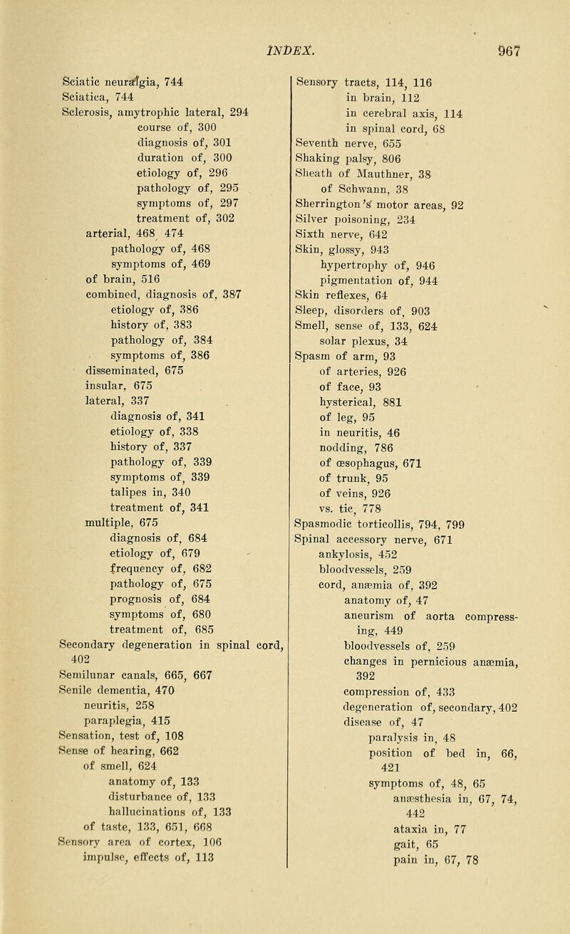Sciatic neur^gia, 744 Sciatica, 744 Sclerosis, amytrophic lateral, 294 course of, 300 diagnosis of, 301 duration of, 300 etiology of, 296 pathology of, 295 symptoms of, 297 treatment of, 302 arterial, 468 474 pathology of, 468 symptoms of, 469 of brain, 516 combined, diagnosis of, 387 etiology of, 386 history of, 383 pathology of, 384 symptoms of, 386 disseminated, 675 insular, 675 lateral, 337 diagnosis of, 341 etiology of, 338 history of, 337 pathology of, 339 symptoms of^ 339 talipes in, 340 treatment of, 341 multiple, 675 diagnosis of, 684 etiology of, 679 frequency of, 682 pathology of, 675 prognosis of, 684 symptoms of, 680 treatment of, 685 Secondary degeneration in spinal cord, 402 Semilunar canals, 665, 667 Senile dementia, 470 neuritis, 258 paraplegia, 415 Sensation, test of, 108 Sense of hearing, 662 of smell, 624 anatomy of, 133 disturbance of, 133 hallucinations of, 133 of taste, 133, 651, 668 Sensory area of cortex, 106 impulse, effects of, 113 Sensory tracts, 114, 116 in brain, 112 in cerebral axis, 114 in spinal cord, 68 Seventh nerve, 655 Shaking palsy, 806 Sheath of Mauthner, 38 of Schwann, 38 Sherrington '^ motor areas, 92 Silver poisoning, 234 Sixth nerve, 642 Skin, glossy, 943 hypertrophy of, 946 pigmentation of, 944 Skin reflexes, 64 Sleep, disorders of, 903 Smell, sense of, 133, 624 solar plexus, 34 Spasm of arm, 93 of arteries, 926 of face, 93 hysterical, 881 of leg, 95 in neuritis, 46 nodding, 786 of oesophagus, 671 of trunk, 95 of veins, 926 vs. tic, 778 Spasmodic torticollis, 794, 799 Spinal accessory nerve, 671 ankylosis, 452 bloodvessels, 259 cord, anaemia of, 392 anatomy of, 47 aneurism of aorta compress- ing, 449 bloodvessels of, 259 changes in pernicious anaemia, 392 compression of, 433 degeneration of, secondary, 402 disease of, 47 paralysis in, 48 position of bed in, 66, 421 symptoms of, 48, 65 anaesthesia in, 67, 74, 442 ataxia in, 77 gait, 65 pain in, 67, 78