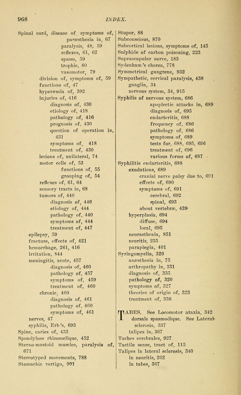 Spinal cord, disease of, symptoms of, parsBsthesia in, 67 paralysis, 48, 59 reflexes, 61, 62 spasm, 59 trophic, 80 vasomotor^ 79 division of, symptoms of, 59 functions of, 47 hyperaemia of, 392 injuries of, 416 diagnosis of, 430 etiology of, 418 pathology of, 416 prognosis of, 430 question of operation in, 431 symptoms of, 418 treatment of, 430 lesions of, unilateral, 74 motor cells of, 53 functions of, 55 grouping of, 54 reflexes of, 61, 64 sensory tracts in, 68 tumors of, 440 diagnosis of, 446 etiology of, 444 pathology of, 440 symptoms of, 444 treatment of, 447 epilepsy, 59 fracture, effects of, 421 hemorrhage, 261, 416 irritation, 844 meningitis, acute, 457 diagnosis of, 460 pathology of, 457 symptoms of, 459 treatment of, 460 chronic, 460 diagnosis of, 461 pathology of, 460 symptoms of, 461 nerves, 47 syphilis, Erb's, 693 Spine, caries of, 433 Spondylose rhizomelique, 452 Sterno-mastoid muscles, paralysis of, 671 Stereotyped movements, 788 Stomachic vertigo, 901 Stupor, 88 Subconscious, 870 Subcortical lesions, symptoms of, 145 Sulphide of carbon poisoning, 223 Suprascapular nerve, 183 Sydenham's chorea, 778 Symmetrical gangrene, 932 Sympathetic, cervical paralysis, 438 ganglia, 34 nervous system, 34, 915 Syphilis of nervous system, 686 apoplectic attacks in, 689 diagnosis of, 695 endarteritis, 688 frequency of, 686 pathology of, 686 symptoms of, 689 tests for, 688, 695, 696 treatment of, 696 various forms of, 687 ■ Syphilitic endarteritis, 688 exudations, 689 cranial nerve palsy due to, 691 effects of, 690 symptoms of, 691 cerebral, 692 spinal, 693 about vertebrae, 439 hyperplasia, 694 diffuse, 694 local, 695 neurasthenia, 851 neuritis, 255 paraplegia, 401 Syringomyelia, 320 ana?sthesia in, 75 arthropathy in, 331 diagnosis of, 335 pathology of, 320 symptoms of, 327 theories of origin of, 323 treatment of, 336 TABES. See Locomotor ataxia, 342 dorsale spasmodique. See Lateral sclerosis, 337 talipes in, 367 Taehea cerebrales, 927 Tactile sense, tract of, 115 Talipes in lateral sclerosis, 340 in neuritis, 202 in tabes. 367