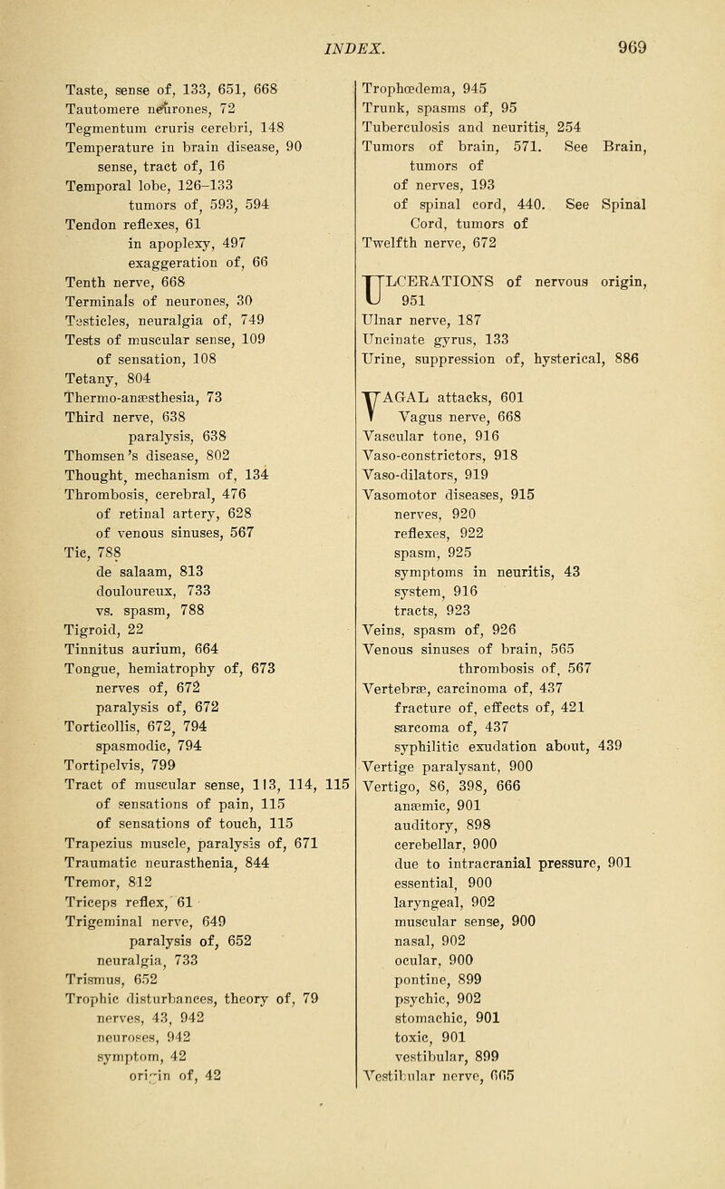 Taste, sense of, 133, 651, 668 Tautomere n^rones, 72 Tegmentum cruris cerebri, 148 Temperature in brain disease, 90 sense, tract of, 16 Temporal lobe, 126-133 tumors of, 593, 594 Tendon reflexes, 61 in apoplexy, 497 exaggeration of, 66 Tenth nerve, 668 Terminals of neurones, 30 T'jsticles, neuralgia of, 749 Tests of muscular sense, 109 of sensation, 108 Tetany, 804 Thermo-ansesthesia, 73 Third nerve, 638 paralysis, 638 Thomson's disease, 802 Thought mechanism of, 134 Thrombosis, cerebral, 476 of retinal artery, 628 of venous sinuses, 567 Tic, 788 de salaam, 813 douloureux, 733 vs. spasm, 788 Tigroid, 22 Tinnitus aurium, 664 Tongue, hemiatrophy of, 673 nerves of, 672 paralysis of, 672 Torticollis, 672^ 794 spasmodic, 794 Tortipelvis, 799 Tract of muscular sense, 113, 114, 115 of sensations of pain, 115 of sensations of touch, 115 Trapezius muscle, paralysis of, 671 Traumatic neurasthenia, 844 Tremor, 812 Triceps reflex, 61 Trigeminal nerve, 649 paralysis of, 652 neuralgia, 733 Trismus, 652 Trophic disturbances, theory of, 79 nerves, 43, 942 neuroses, 942 symptom, 42 origin of, 42 Trophcedema, 945 Trunk, spasms of, 95 Tuberculosis and neuritis, 254 Tumors of brain, 571. See Brain, tumors of of nerves, 193 of spinal cord, 440. See Spinal Cord, tumors of Twelfth nerve, 672 ULCERATIONS of nervous origin, 951 Ulnar nerve, 187 Uncinate gyrus, 133 Urine, suppression of, hysterical, 886 YAQAL attacks, 601 Vagus nerve, 668 Vascular tone, 916 Vaso-constrictors, 918 Vaso-dilators, 919 Vasomotor diseases, 915 nerves, 920 reflexes, 922 spasm, 925 symptoms in neuritis, 43 system^ 916 tracts, 923 Veins, spasm of, 926 Venous sinuses of brain, 565 thrombosis of, 567 VertebrfB, carcinoma of, 437 fracture of, effects of, 421 sarcoma of, 437 syphilitic exudation about, 439 Vertige paralysant, 900 Vertigo, 86, 398, 666 ana3mic, 901 auditory, 898 cerebellar, 900 due to intracranial pressure, 901 essential, 900 laryngeal, 902 muscular sense, 900 nasal, 902 ocular, 900 pontine, 899 psychic, 902 stomachic, 901 toxic, 901 vestibular, 899 Vestibular norvc, 665