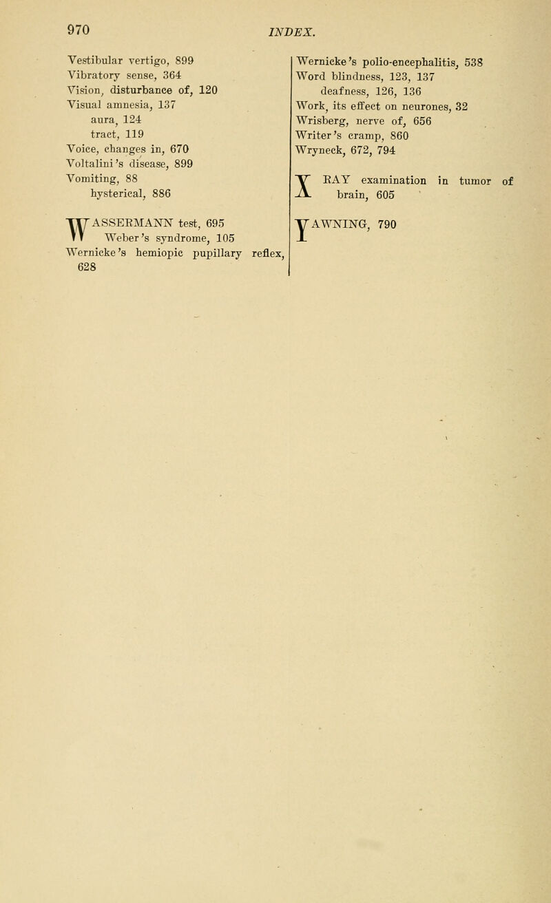 Vestibular vertigo, 899 Vibratory sense, 364 Vision^ disturbance of, 120 Visual amnesia, 137 aura^ 124 tract, 119 Voice, changes in, 670 Voltalini's disease, 899 Vomiting, 88 hysterical, 886 WASSEEMANN test, 695 Weber's syndrome, 105 Wernicke's hemiopic pupillary reflex, 628 Wernicke's polio-encephalitis, 538 Word blindness, 123, 137 deafness, 126, 136 Workj its effect on neurones, 32 Wrisberg, nerve of, 656 Writer's cramp, 860 Wryneck, 672, 794 X Y ExlY examination in tumor of brain, 605 A^^ING. 790