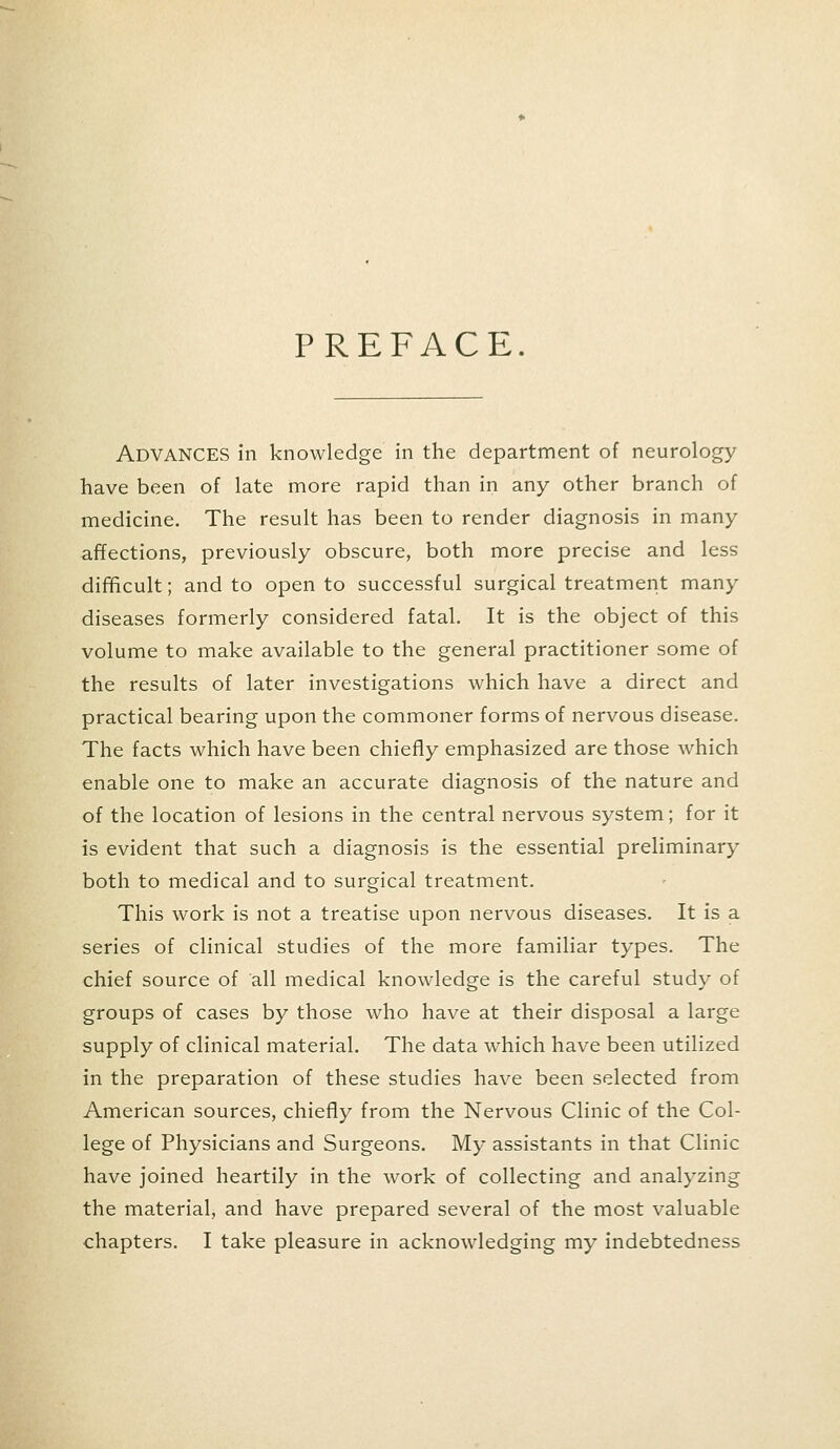 PREFACE. ADVANCES in knowledge in the department of neurology have been of late more rapid than in any other branch of medicine. The result has been to render diagnosis in many affections, previously obscure, both more precise and less difficult; and to open to successful surgical treatment many diseases formerly considered fatal. It is the object of this volume to make available to the general practitioner some of the results of later investigations which have a direct and practical bearing upon the commoner forms of nervous disease. The facts which have been chiefly emphasized are those which enable one to make an accurate diagnosis of the nature and of the location of lesions in the central nervous system; for it is evident that such a diagnosis is the essential preliminary both to medical and to surgical treatment. This work is not a treatise upon nervous diseases. It is a series of clinical studies of the more familiar types. The chief source of all medical knowledge is the careful study of groups of cases by those who have at their disposal a large supply of clinical material. The data which have been utilized in the preparation of these studies have been selected from American sources, chiefly from the Nervous Clinic of the Col- lege of Physicians and Surgeons. My assistants in that Clinic have joined heartily in the work of collecting and analyzing the material, and have prepared several of the most valuable chapters. I take pleasure in acknowledging my indebtedness