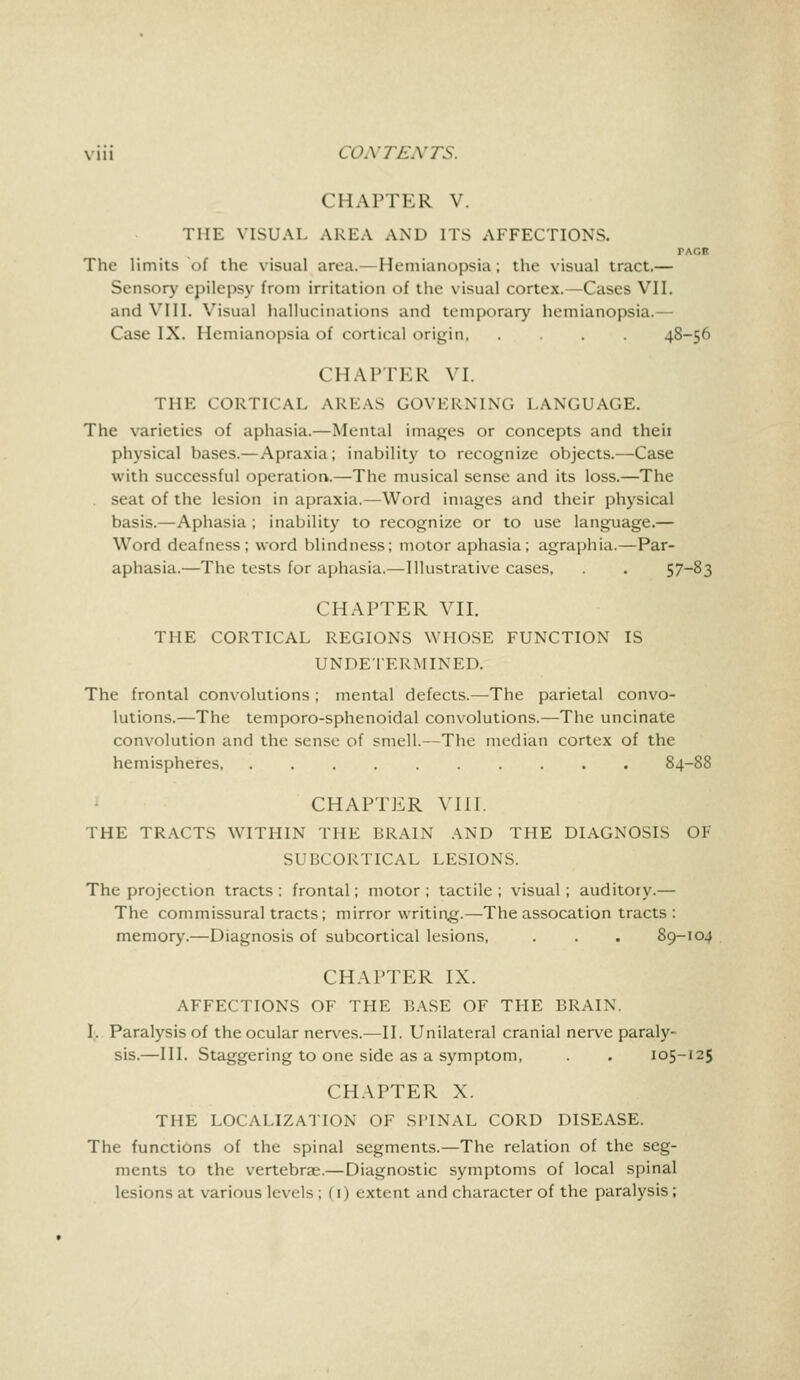 CHAPTER V. THE VISUAL AREA AND ITS AFFECTIONS. TAGE The limits of the visual area.— Hemianopsia; the visual tract.— Sensory epilepsy from irritation of the visual cortex.—Cases VII. and VIII. Visual hallucinations and temporary hemianopsia.— Case IX. 1 lemianopsia of cortical origin 48-56 CHAPTER VI. THE CORTICAL AREAS GOVERNING LANGUAGE. The varieties of aphasia.—Mental images or concepts and theii physical bases.— Apraxia; inability to recognize objects.—Case with successful operation.—The musical sense and its loss.—The seat of the lesion in apraxia.—Word images and their physical basis.—Aphasia ; inability to recognize or to use language.— Word deafness; word blindness; motor aphasia; agraphia.—Par- aphasia.—The tests for aphasia.—Illustrative cases, . . 57-83 CHAPTER VII. THE CORTICAL REGIONS WHOSE FUNCTION IS UNDETERMINED. The frontal convolutions ; mental defects.—The parietal convo- lutions.—The temporo-sphenoidal convolutions.—The uncinate convolution and the sense of smell.—The median cortex of the hemispheres, 84-88 CHAPTER VIII. THE TRACTS WITHIN THE BRAIN AND THE DIAGNOSIS OF SUBCORTICAL LESIONS. The projection tracts : frontal; motor ; tactile ; visual; auditory.— The commissural tracts; mirror writing.—The assocation tracts : memory.—Diagnosis of subcortical lesions, . . . 89-104 CHAPTER IX. AFFECTIONS OF THE BASE OF THE BRAIN. I. Paralysis of the ocular nerves.—II. Unilateral cranial nerve paraly- sis.—III. Staggering to one side as a symptom, . . 105-125 CHAPTER X. THE LOCALIZATION OF SPINAL CORD DISEASE. The functions of the spinal segments.—The relation of the seg- ments to the vertebrae.—Diagnostic symptoms of local spinal lesions at various levels ; (1) extent and character of the paralysis;