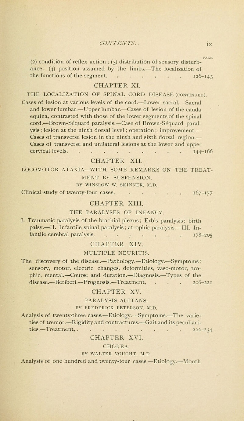 (2) condition of reflex action ; (3) distribution of sensory disturb- ance ; (4) position assumed by the limbs.—The localization of the functions of the segment, 126-143 CHAPTER XI. THE LOCALIZATION OF SPINAL CORD DISEASE (continued). Cases of lesion at various levels of the cord.—Lower sacral.—Sacral and lower lumbar.—Upper lumbar.—Cases of lesion of the cauda equina, contrasted with those of the lower segments of the spinal cord.—Brown-Sequard paralysis.—Case of Brown-Sequard paral- ysis ; lesion at the ninth dorsal level; operation ; improvement.— Cases of transverse lesion in the ninth and sixth dorsal region.— Cases of transverse and unilateral lesions at the lower and upper cervical levels, 144-166 CHAPTER XII. LOCOMOTOR ATAXIA—WITH SOME REMARKS ON THE TREAT- MENT BY SUSPENSION. BY WINSLOW W. SKINNER, M.D. Clinical study of twenty-four cases, 167-177 CHAPTER XIII. THE PARALYSES OF INFANCY. I. Traumatic paralysis of the brachial plexus ; Erb's paralysis; birth palsy.—II. Infantile spinal paralysis ; atrophic paralysis.—III. In- fantile cerebral paralysis, 178-205 CHAPTER XIV. MULTIPLE NEURITIS. The discovery of the disease.—Pathology.—Etiology.—Symptoms: sensory, motor, electric changes, deformities, vaso-motor, tro- phic, mental.—Course and duration.—Diagnosis.—Types of the disease.—Beriberi.—Prognosis.—Treatment, . . . 206-221 CHAPTER XV. PARALYSIS AGITANS. BY FREDERICK PETERSON, M.D. Analysis of twenty-three cases.—Etiology.—Symptoms.—The varie- ties of tremor.—Rigidity and contractures.—Gait and its peculiari- ties.—Treatment, ......... 222-234 CHAPTER XVI. CHOREA. BY WALTER VOUGHT, M.D. Analysis of one hundred and twenty-four cases.—Etiology.—Month