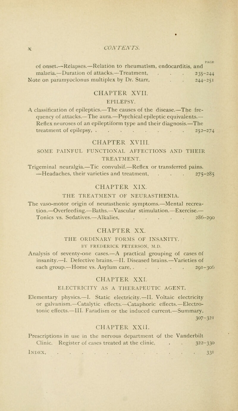 of onset.— Relapses.—Relation to rheumatism, endocarditis, and malaria. -Duration of attacks.—Treatment, . . . 235-244 Note on paramyoclonus multiplex by Dr. Starr, . . 244 ^1 CHAPTER XVII. EPlLErsv. A classification of epileptics.—The causes of the disease.—The fre- quency of attacks.—The aura.—Psychical epileptic equivalents.— Reflex neuroses of an epileptiform type and their diagnosis.—The treatment of epilepsy 252-274 CHAPTER XVIII. SOME PAINFUL FUNCTIONAL AFFECTIONS AND THEIR TREATMENT. Trigeminal neuralgia.—Tic convulsif.—Reflex or transferred pains. —Headaches, their varieties and treatment, . . . 275-2S5 CHAPTER XIX. THE TREATMENT OF NEURASTHENIA. The vaso-motor origin of neurasthenic symptoms.—Mental recrea- tion.—Overfeeding.—Baths.—Vascular stimulation.—Exercise.— Tonics vs. Sedatives.—Alkalies, 286-290 CHAPTER XX. THE ORDINARY FORMS OF INSANITY. BY FREDERICK PETERSON, M.D. Analysis of seventy-one cases.—A practical grouping of cases of insanity.—I. Defective brains.—II. Diseased brains.—Varieties of each group.—Home vs. Asylum care, ..... 291-30O CHAPTER XXL ELECTRICITY AS A THERAPEUTIC AGENT. Elementary physics.—I. Static electricity.—II. Voltaic electricity or galvanism.—Catalytic effects.—Cataphoric effects.—Electro- tonic effects.—III. Faradism or the induced current.—Summary, 307-321 CHAPTER XX11. Prescriptions in use in the nervous department of the Vanderbilt Clinic. Register of cases treated at the clinic, . . 322-330 Index 33'