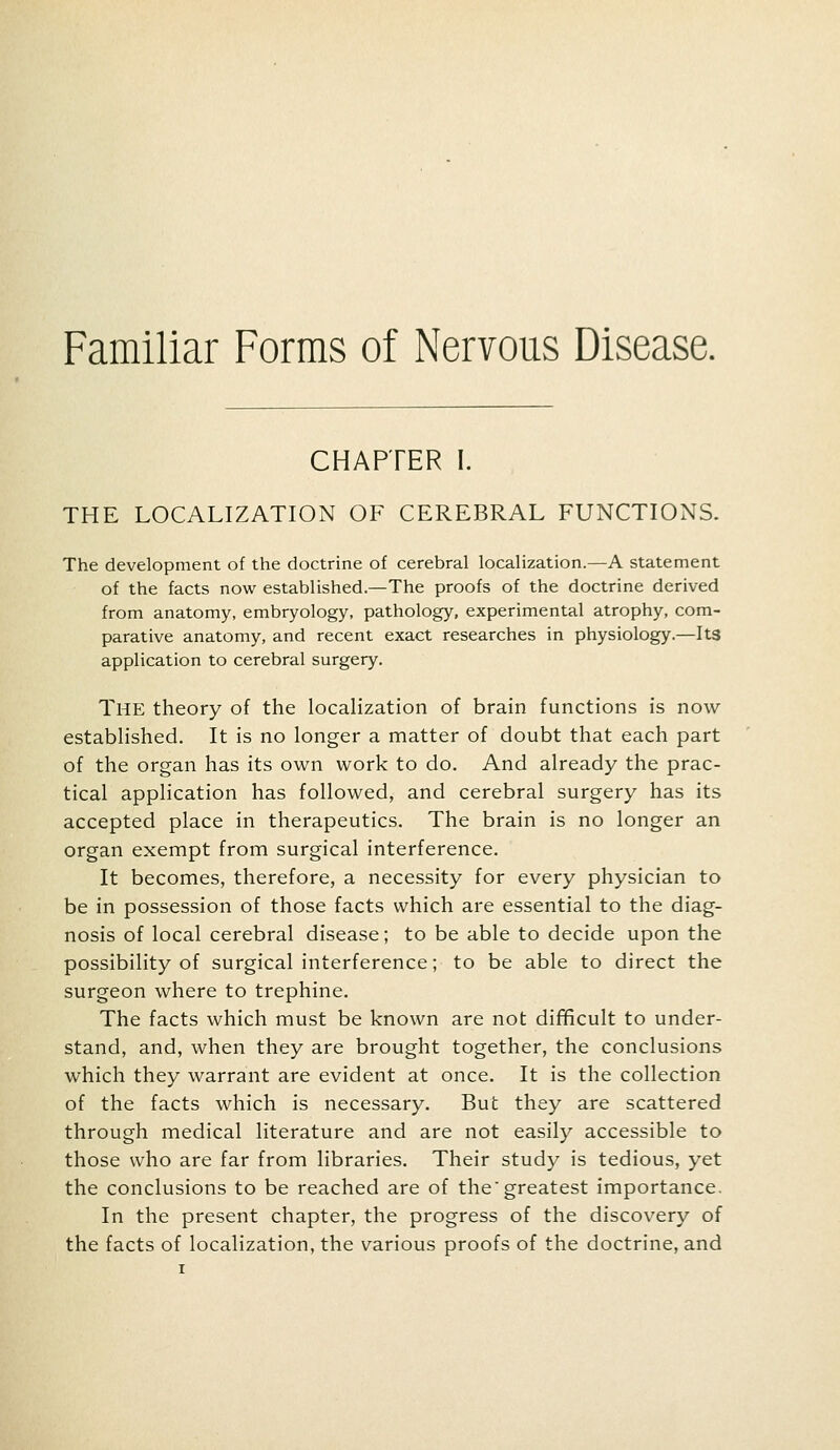 Familiar Forms of Nervous Disease. CHAPTER I. THE LOCALIZATION OF CEREBRAL FUNCTIONS. The development of the doctrine of cerebral localization.—A statement of the facts now established.—The proofs of the doctrine derived from anatomy, embryology, pathology, experimental atrophy, com- parative anatomy, and recent exact researches in physiology.—Its application to cerebral surgery. The theory of the localization of brain functions is now- established. It is no longer a matter of doubt that each part of the organ has its own work to do. And already the prac- tical application has followed, and cerebral surgery has its accepted place in therapeutics. The brain is no longer an organ exempt from surgical interference. It becomes, therefore, a necessity for every physician to be in possession of those facts which are essential to the diag- nosis of local cerebral disease; to be able to decide upon the possibility of surgical interference; to be able to direct the surgeon where to trephine. The facts which must be known are not difficult to under- stand, and, when they are brought together, the conclusions which they warrant are evident at once. It is the collection of the facts which is necessary. But they are scattered through medical literature and are not easily accessible to those who are far from libraries. Their study is tedious, yet the conclusions to be reached are of the*greatest importance. In the present chapter, the progress of the discovery of the facts of localization, the various proofs of the doctrine, and