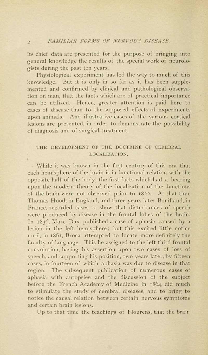 its chief data arc presented for the purpose of bringing into general knowledge the results of the special work of neurolo- gists during the past ten years. Physiological experiment has led the way to much of this knowledge. But it is only in so far as it has been supple- mented and confirmed by clinical and pathological observa- tion on man, that the facts which are of practical importance can be utilized. Hence, greater attention is paid here to cases of disease than to the supposed effects of experiments upon animals. And illustrative cases of the various cortical lesions are presented, in order to demonstrate the possibility of diagnosis and of surgical treatment. THE DEVELOPMENT OF THE DOCTRINE OF CEREBRAL LOCALIZATION. While it was known in the first century of this era that each hemisphere of the brain is in functional relation with the opposite half of the body, the first facts which had a bearing upon the modern theory of the localization of the functions of the brain were not observed prior to 1822. At that time Thomas Hood, in England, and three years later Bouillaud, in France, recorded cases to show that disturbances of speech were produced by disease in the frontal lobes of the brain. In 1836, Marc Dax published a case of aphasia caused by a lesion in the left hemisphere; but this excited little notice until, in 1861, Broca attempted to locate more definitely the faculty of language. This he assigned to the left third frontal convolution, basing his assertion upon two cases of loss of speech, and supporting his position, two years later, by fifteen cases, in fourteen of which aphasia was due to disease in that region. The subsequent publication of numerous cases of aphasia with autopsies, and the discussion of the subject before the French Academy of Medicine in 1864, did much to stimulate the study of cerebral diseases, and to bring to notice the causal relation between certain nervous symptoms and certain brain lesions. Up to that time the teachings of Flourens, that the brain