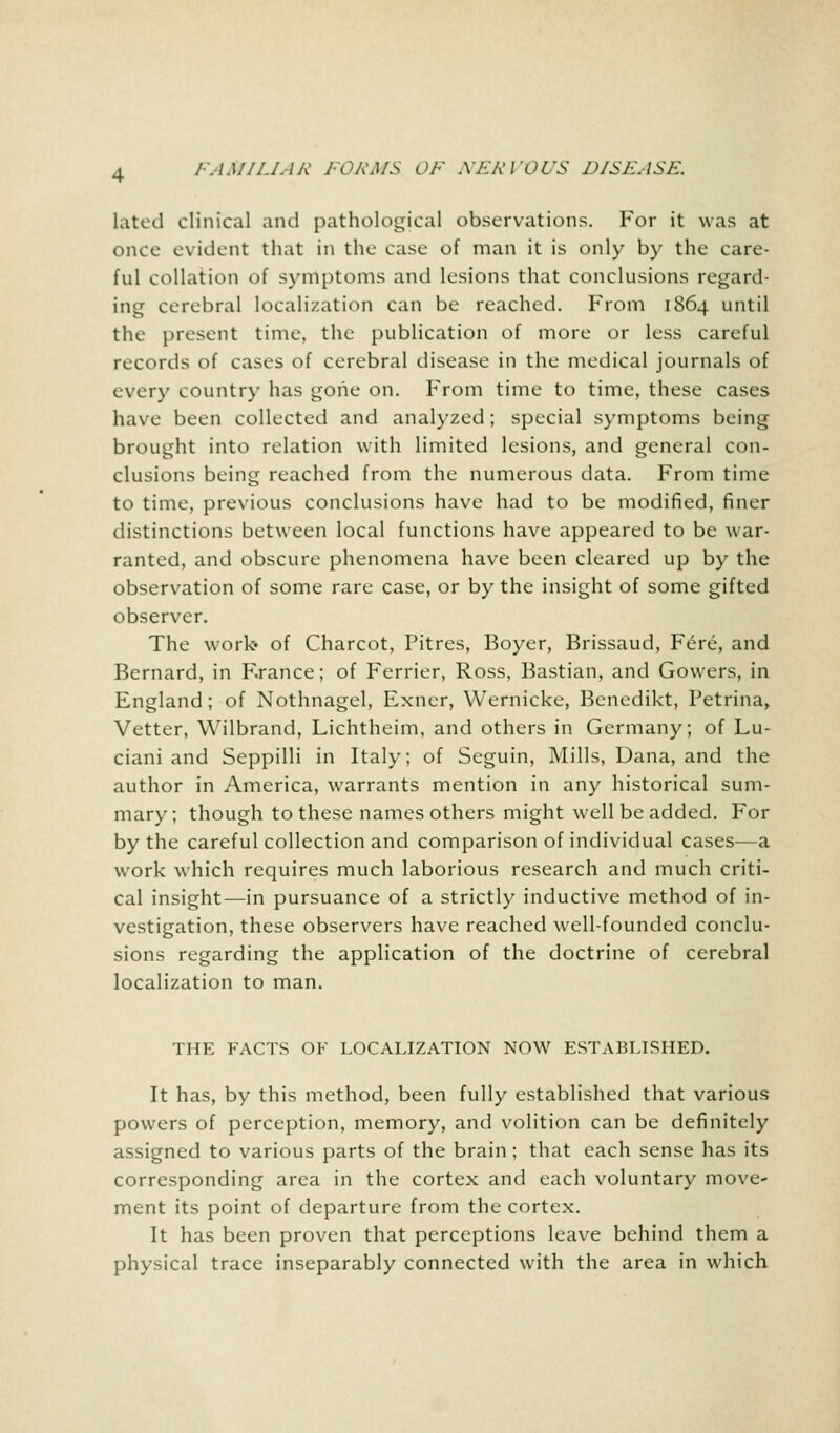 latcd clinical and pathological observations. For it was at once evident that in the case of man it is only by the care- ful collation of symptoms and lesions that conclusions regard- ing cerebral localization can be reached. From 1864 until the present time, the publication of more or less careful records of cases of cerebral disease in the medical journals of every country has gone on. From time to time, these cases have been collected and analyzed; special symptoms being brought into relation with limited lesions, and general con- clusions being reached from the numerous data. From time to time, previous conclusions have had to be modified, finer distinctions between local functions have appeared to be war- ranted, and obscure phenomena have been cleared up by the observation of some rare case, or by the insight of some gifted observer. The work* of Charcot, Pitres, Boyer, Brissaud, Fere, and Bernard, in France; of Ferrier, Ross, Bastian, and Gowers, in England; of Nothnagel, Exncr, Wernicke, Benedikt, Petrina, Vetter, Wilbrand, Lichtheim, and others in Germany; of Lu- ciani and Seppilli in Italy; of Scguin, Mills, Dana, and the author in America, warrants mention in any historical sum- mary; though to these names others might well be added. For by the careful collection and comparison of individual cases—a work which requires much laborious research and much criti- cal insight—in pursuance of a strictly inductive method of in- vestigation, these observers have reached well-founded conclu- sions regarding the application of the doctrine of cerebral localization to man. THE FACTS OF LOCALIZATION NOW ESTABLISHED. It has, by this method, been fully established that various powers of perception, memory, and volition can be definitely assigned to various parts of the brain ; that each sense has its corresponding area in the cortex and each voluntary move- ment its point of departure from the cortex. It has been proven that perceptions leave behind them a physical trace inseparably connected with the area in which