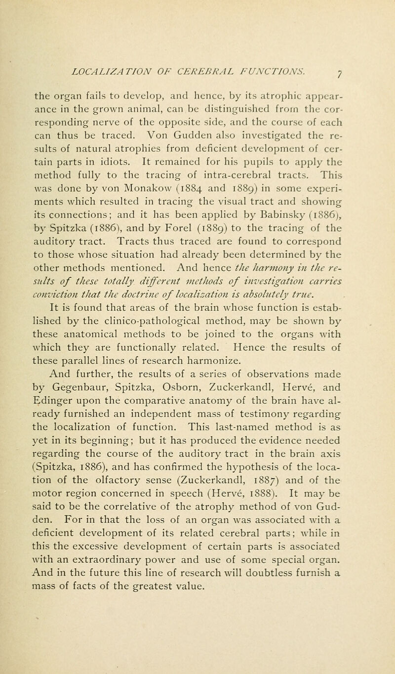 the organ fails to develop, and hence, by its atrophic appear- ance in the grown animal, can be distinguished from the cor- responding nerve of the opposite side, and the course of each can thus be traced. Von Gudden also investigated the re- sults of natural atrophies from deficient development of cer- tain parts in idiots. It remained for his pupils to apply the method fully to the tracing of intra-cerebral tracts. This was done by von Monakow (1884 and 1889) in some experi- ments which resulted in tracing the visual tract and showing its connections; and it has been applied by Babinsky (1886), by Spitzka (1886), and by Forel (1889) to the tracing of the auditory tract. Tracts thus traced are found to correspond to those whose situation had already been determined by the other methods mentioned. And hence the harmony in the re- salts of these totally different methods of investigation carries conviction that the doctrine of localization is absolutely true. It is found that areas of the brain whose function is estab- lished by the clinico-pathological method, may be shown by these anatomical methods to be joined to the organs with which they are functionally related. Hence the results of these parallel lines of research harmonize. And further, the results of a series of observations made by Gegenbaur, Spitzka, Osborn, Zuckerkandl, Herve, and Edinger upon the comparative anatomy of the brain have al- ready furnished an independent mass of testimony regarding the localization of function. This last-named method is as yet in its beginning; but it has produced the evidence needed regarding the course of the auditory tract in the brain axis (Spitzka, 1886), and has confirmed the hypothesis of the loca- tion of the olfactory sense (Zuckerkandl, 1887) and of the motor region concerned in speech (Herve, 1888). It may be said to be the correlative of the atrophy method of von Gud- den. For in that the loss of an organ was associated with a deficient development of its related cerebral parts; while in this the excessive development of certain parts is associated with an extraordinary power and use of some special organ. And in the future this line of research will doubtless furnish a mass of facts of the greatest value.