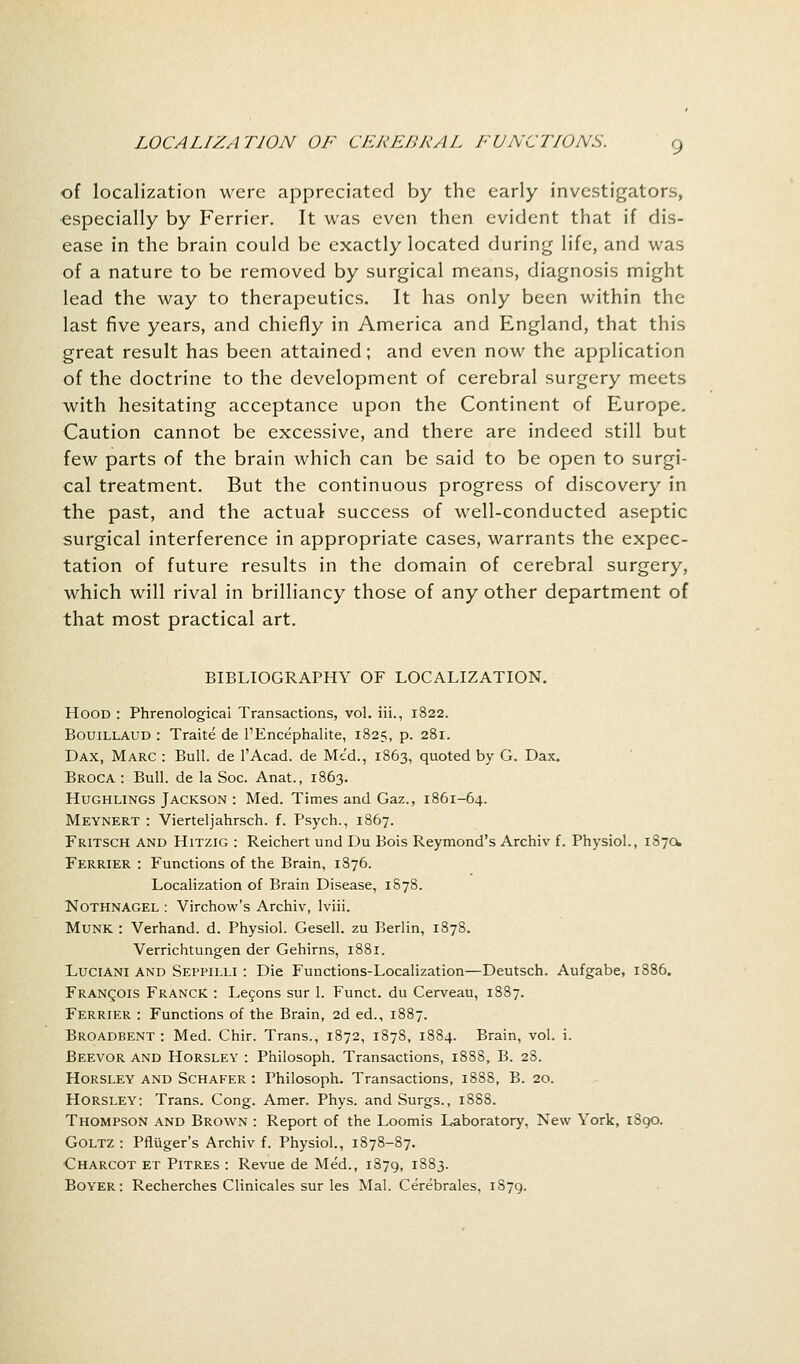 of localization were appreciated by the early investigators, especially by Ferrier. It was even then evident that if dis- ease in the brain could be exactly located during life, and was of a nature to be removed by surgical means, diagnosis might lead the way to therapeutics. It has only been within the last five years, and chiefly in America and England, that this great result has been attained; and even now the application of the doctrine to the development of cerebral surgery meets with hesitating acceptance upon the Continent of Europe. Caution cannot be excessive, and there are indeed still but few parts of the brain which can be said to be open to surgi- cal treatment. But the continuous progress of discovery in the past, and the actual success of well-conducted aseptic surgical interference in appropriate cases, warrants the expec- tation of future results in the domain of cerebral surgery, which will rival in brilliancy those of any other department of that most practical art. BIBLIOGRAPHY OF LOCALIZATION. Hood : Phrenological Transactions, vol. iii., 1822. Bouillaud : Traite de l'Encephalite, 1825, p. 281. Dax, Marc : Bull, de l'Acad. de Mc'd., 1863, quoted by G. Dax. Broca : Bull, de la Soc. Anat., 1863. Hughlings Jackson : Med. Times and Gaz., 1861-64. Meynert : Vierteljahrsch. f. Psych., 1867. Fritsch and Hitzig : Reichert und Du Bois Reymond's Archiv f. Physiol., 1870. Ferrier : Functions of the Brain, 1876. Localization of Brain Disease, 1878. Nothnagel : Virchow's Archiv, lviii. Munk : Verhand. d. Physiol. Gesell. zu Berlin, 1878. Verrichtungen der Gehirns, 1881. Luciani and Seppilli : Die Functions-Localization—Deutsch. Aufgabe, 1886. Francois Franck : Lecons sur 1. Funct. du Cerveau, 1887. Ferrier : Functions of the Brain, 2d ed., 1887. Broadbent : Med. Chir. Trans., 1872, 1878, 1884. Brain, vol. i. Beevor and Horsley : Philosoph. Transactions, 1888, B. 28. Horsley and Schafer : Philosoph. Transactions, 1888, B. 20. Horsley: Trans. Cong. Amer. Phys. and Surgs., 1888. Thompson and Brown : Report of the Loomis Laboratory, New York, 1890. Goltz : Pfliiger's Archiv f. Physiol., 1878-87. Charcot et Pitres : Revue de Med., 1879, 1883. Boyer: Recherches Clinicales sur les Mai. Cerebrales, 1S79.