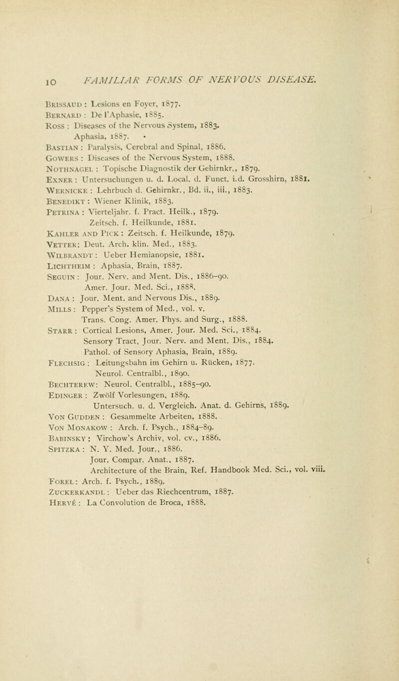 Brissaud : 1 esions en Foyer, 1S77. i;i usaki> : De I'Aphasie, 1885. Ross : Diseases of the Nervous System, 1883. Aphasia, 1SS7. Bastian : Paralysis, Cerebral and Spinal, 1886. GOWERS : Diseases of the Nervous System, 1888. Nothnagei. : Topische Diagnosiik der Gehirnkr., 1879. EXNER: Untersuchungen u. d. Local, d. Funct. i.d. Grosshirn, 1881. WERNICKE : Lehrbuch d. Gehirnkr., Bd. ii., iii., 1883. Benemkt: Wiener Klinik, 1883. rKTKiNA : Vierteljahr. f. Tract, lleilk., 1S79. Zeitsch. f. Ileilkunde, 1S81. Kahler and Tick: Zeitsch. f. Heilkunde, 1879. Vettek: Deut. Arch. klin. Med., 1S83. W11 BRANDT : Ueber Hemianopsie, 1881. LlCHTHElM : Aphasia, Brain, 1887. SEGUIN : Jour. Xerv. and Ment. Dis., 1886-90. Amer. Jour. Med. Sci., i88«. Dana : Jour. Ment. and Nervous Dis., 1889. Mills : Pepper's System of Med., vol. v. Trans. Cong. Amer. Phys. and Surg., 1888. Starr: Cortical Lesions, Amer. Jour. Med. Sci., 1884. Sensory Tract, Jour. Nerv. and Ment. Dis., 1884. Pathol, of Sensory Aphasia, Brain, 1889. Flechsig : Leitungsbahn im Gehirn u. Riicken, 1877. Neurol. Centralbl., 1890. Bechterew: Neurol. Centralbl., 1885-90. Edinger : Zvvolf Vorlesungen, 1889. Untersuch. u. d. Vergleich. Anat. d. Gehirns, 1889. Von Gudden : Gesammelte Arbeiten, 1888. Von Monakovv : Arch. f. Psych., 1884-89. Babinsky : Virchow's Archiv, vol. cv., 1886. Spitzka: N. Y. Med. Jour., 1886. Jour. Compar. Anat.. 1887. Architecture of the Brain, Ref. Handbook Med. Sci., vol. viii. Forel: Arch. f. Psych., 1889. Zuckerkandl : Ueber das Riechcentrum, 1887. Herve : La Convolution de Broca, 1888.