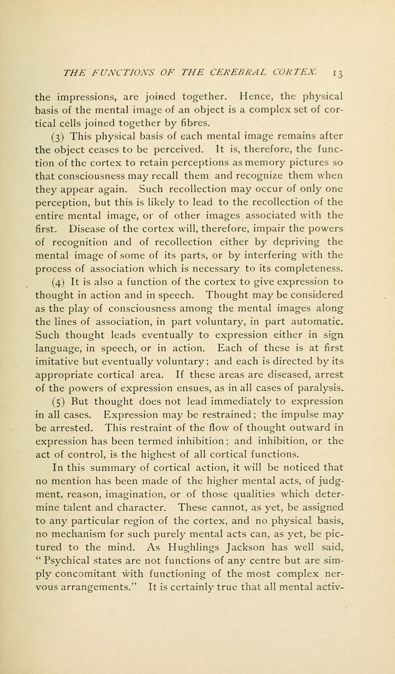 the impressions, are joined together. Hence, the physical basis of the mental image of an object is a complex set of cor- tical cells joined together by fibres. (3) This physical basis of each mental image remains after the object ceases to be perceived. It is, therefore, the func- tion of the cortex to retain perceptions as memory pictures so that consciousness may recall them and recognize them when they appear again. Such recollection may occur of only one perception, but this is likely to lead to the recollection of the entire mental image, or of other images associated with the first. Disease of the cortex will, therefore, impair the powers of recognition and of recollection either by depriving the mental image of some of its parts, or by interfering with the process of association which is necessary to its completeness. (4) It is also a function of the cortex to give expression to thought in action and in speech. Thought may be considered as the play of consciousness among the mental images along the lines of association, in part voluntary, in part automatic. Such thought leads eventually to expression either in sign language, in speech, or in action. Each of these is at first imitative but eventually voluntary; and each is directed by its appropriate cortical area. If these areas are diseased, arrest of the powers of expression ensues, as in all cases of paralysis. (5) But thought does not lead immediately to expression in all cases. Expression may be restrained; the impulse may be arrested. This restraint of the flow of thought outward in expression has been termed inhibition; and inhibition, or the act of control, is the highest of all cortical functions. In this summary of cortical action, it will be noticed that no mention has been made of the higher mental acts, of judg- ment, reason, imagination, or of those qualities which deter- mine talent and character. These cannot, as yet, be assigned to any particular region of the cortex, and no physical basis, no mechanism for such purely mental acts can, as yet, be pic- tured to the mind. As Hughlings Jackson has well said,  Psychical states are not functions of any centre but are sim- ply concomitant with functioning of the most complex ner- vous arrangements. It is certainly true that all mental activ-